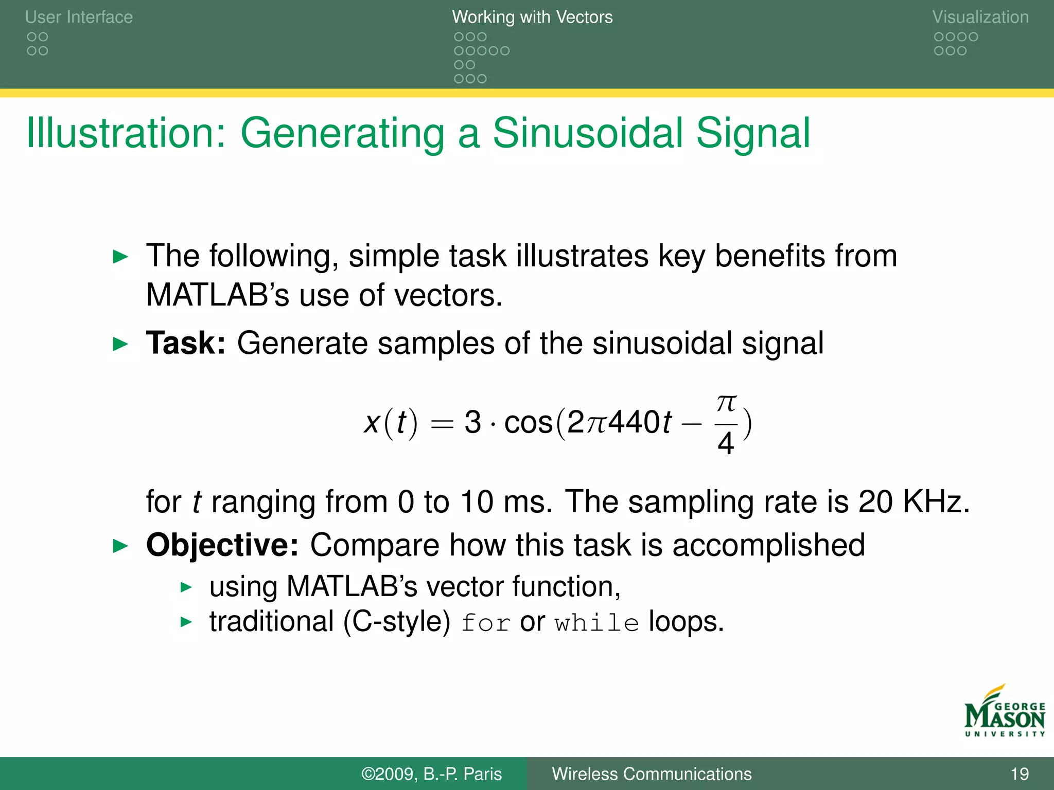 User Interface                              Working with Vectors                  Visualization




Illustration: Generating a Sinusoidal Signal

                 The following, simple task illustrates key beneﬁts from
                 MATLAB’s use of vectors.
                 Task: Generate samples of the sinusoidal signal
                                                                          π
                                 x (t ) = 3 · cos(2π440t −                  )
                                                                          4
                 for t ranging from 0 to 10 ms. The sampling rate is 20 KHz.
                 Objective: Compare how this task is accomplished
                     using MATLAB’s vector function,
                     traditional (C-style) for or while loops.




                                 ©2009, B.-P. Paris     Wireless Communications             19
 