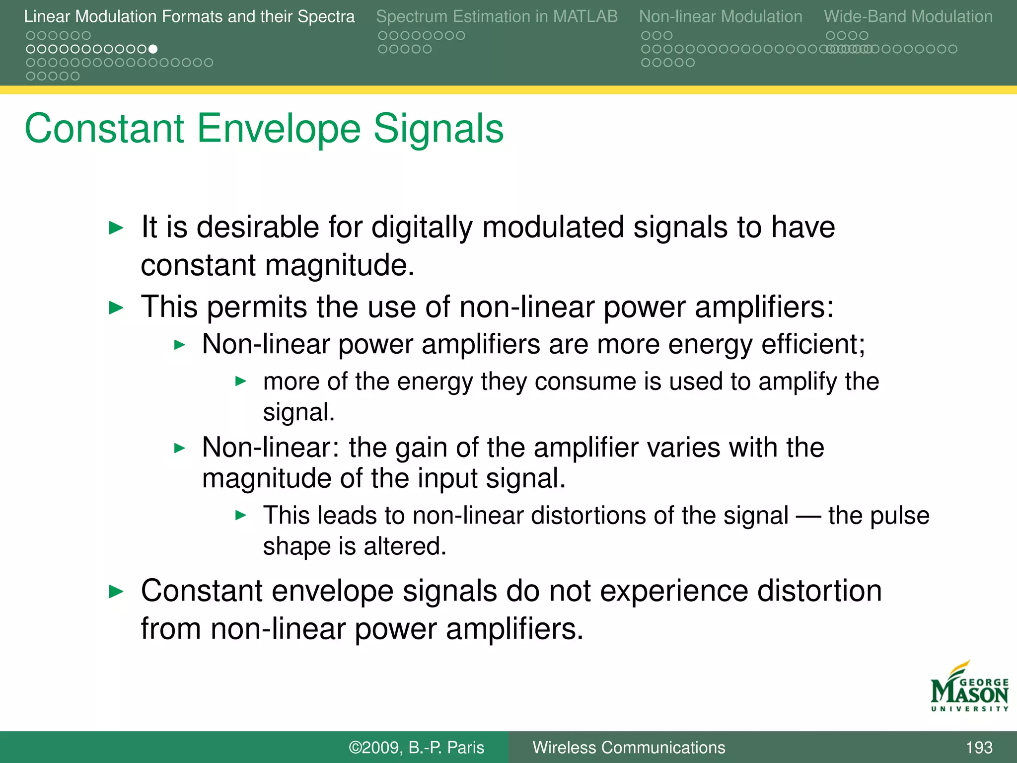 Linear Modulation Formats and their Spectra   Spectrum Estimation in MATLAB   Non-linear Modulation   Wide-Band Modulation




Constant Envelope Signals

               It is desirable for digitally modulated signals to have
               constant magnitude.
               This permits the use of non-linear power ampliﬁers:
                       Non-linear power ampliﬁers are more energy efﬁcient;
                               more of the energy they consume is used to amplify the
                               signal.
                       Non-linear: the gain of the ampliﬁer varies with the
                       magnitude of the input signal.
                               This leads to non-linear distortions of the signal — the pulse
                               shape is altered.
               Constant envelope signals do not experience distortion
               from non-linear power ampliﬁers.


                                          ©2009, B.-P. Paris    Wireless Communications                               193
 