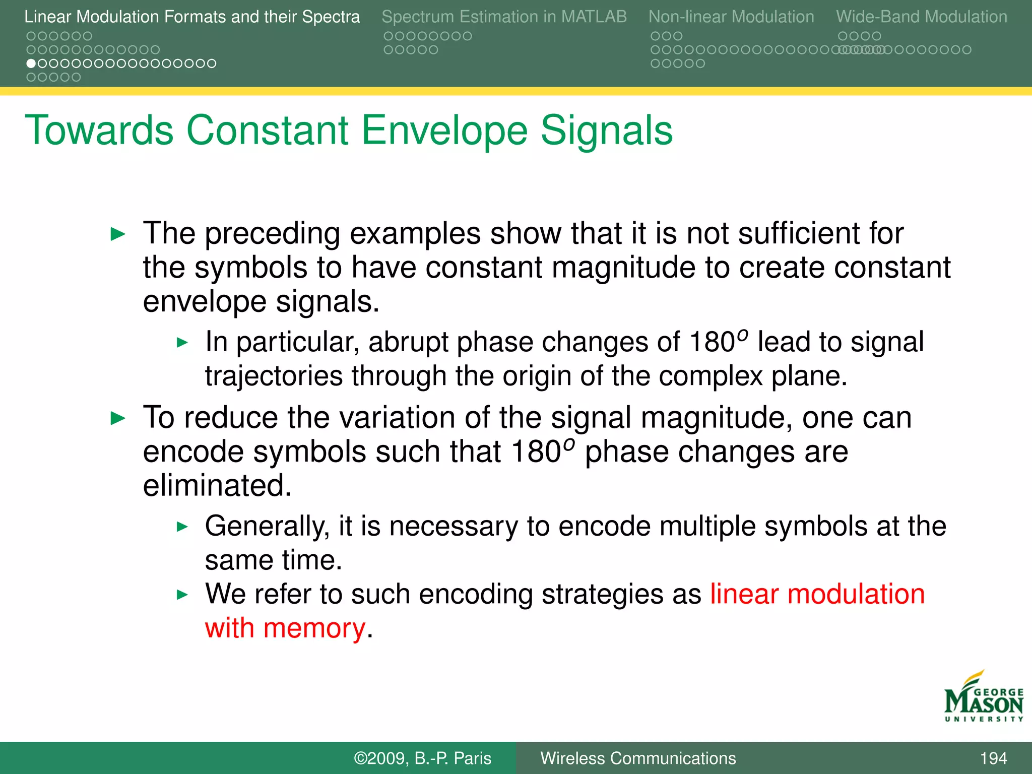 Linear Modulation Formats and their Spectra   Spectrum Estimation in MATLAB   Non-linear Modulation   Wide-Band Modulation




Towards Constant Envelope Signals

               The preceding examples show that it is not sufﬁcient for
               the symbols to have constant magnitude to create constant
               envelope signals.
                       In particular, abrupt phase changes of 180o lead to signal
                       trajectories through the origin of the complex plane.
               To reduce the variation of the signal magnitude, one can
               encode symbols such that 180o phase changes are
               eliminated.
                       Generally, it is necessary to encode multiple symbols at the
                       same time.
                       We refer to such encoding strategies as linear modulation
                       with memory.



                                          ©2009, B.-P. Paris    Wireless Communications                               194
 