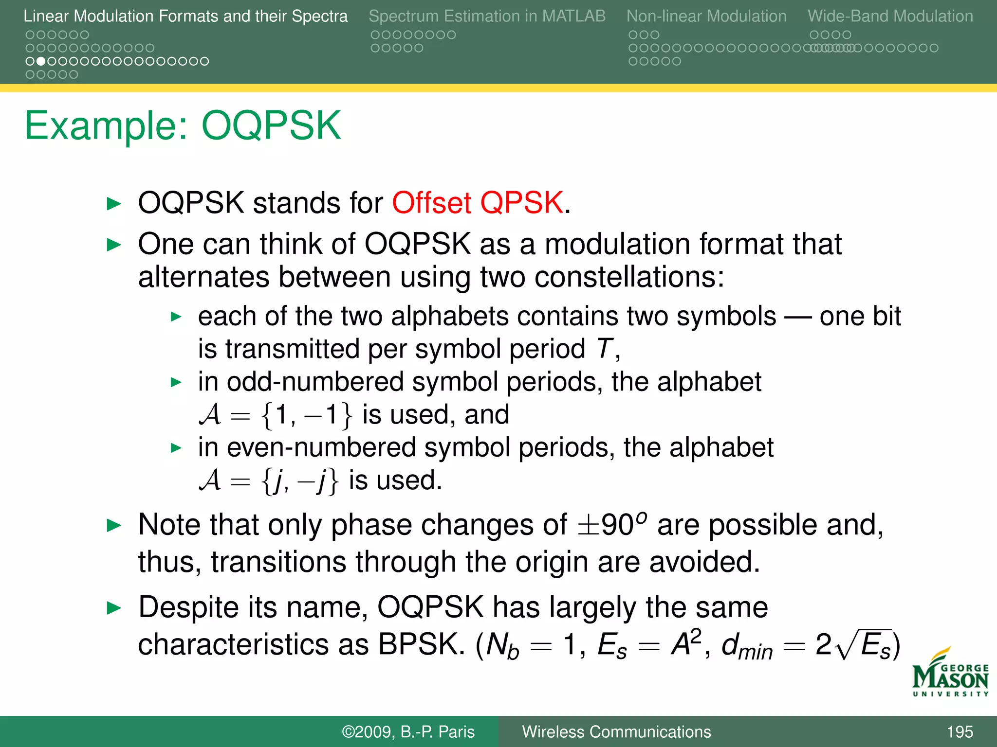 Linear Modulation Formats and their Spectra   Spectrum Estimation in MATLAB   Non-linear Modulation   Wide-Band Modulation




Example: OQPSK
               OQPSK stands for Offset QPSK.
               One can think of OQPSK as a modulation format that
               alternates between using two constellations:
                       each of the two alphabets contains two symbols — one bit
                       is transmitted per symbol period T ,
                       in odd-numbered symbol periods, the alphabet
                       A = {1, −1} is used, and
                       in even-numbered symbol periods, the alphabet
                       A = {j, −j } is used.
               Note that only phase changes of ±90o are possible and,
               thus, transitions through the origin are avoided.
               Despite its name, OQPSK has largely the same        √
               characteristics as BPSK. (Nb = 1, Es = A2 , dmin = 2 Es )

                                          ©2009, B.-P. Paris    Wireless Communications                               195
 