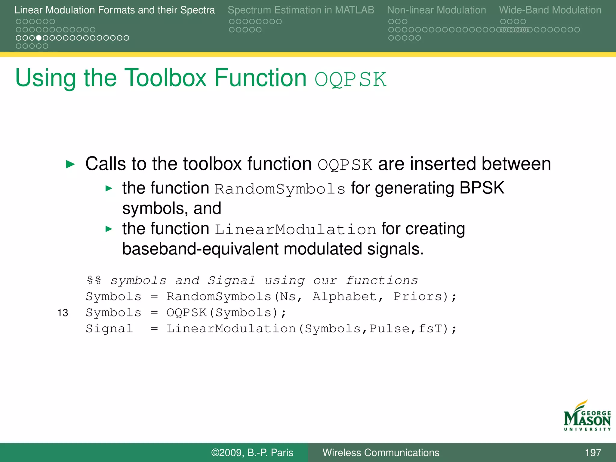 Linear Modulation Formats and their Spectra   Spectrum Estimation in MATLAB   Non-linear Modulation   Wide-Band Modulation




Using the Toolbox Function OQPSK


               Calls to the toolbox function OQPSK are inserted between
                       the function RandomSymbols for generating BPSK
                       symbols, and
                       the function LinearModulation for creating
                       baseband-equivalent modulated signals.
               %% symbols and Signal using our functions
               Symbols = RandomSymbols(Ns, Alphabet, Priors);
         13    Symbols = OQPSK(Symbols);
               Signal = LinearModulation(Symbols,Pulse,fsT);




                                          ©2009, B.-P. Paris    Wireless Communications                               197
 
