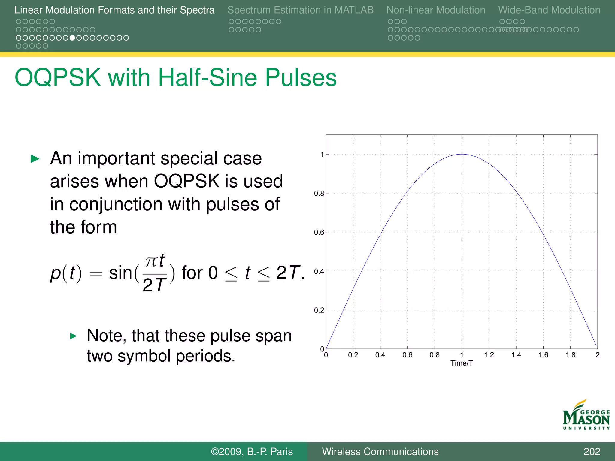 Linear Modulation Formats and their Spectra   Spectrum Estimation in MATLAB         Non-linear Modulation         Wide-Band Modulation




OQPSK with Half-Sine Pulses


       An important special case                                1



       arises when OQPSK is used                               0.8
       in conjunction with pulses of
       the form                                                0.6



                           πt
       p (t ) = sin(          ) for 0 ≤ t ≤ 2T .               0.4

                           2T
                                                               0.2


               Note, that these pulse span
                                                                0
               two symbol periods.                               0    0.2     0.4      0.6   0.8      1
                                                                                                   Time/T
                                                                                                            1.2     1.4   1.6   1.8     2




                                          ©2009, B.-P. Paris     Wireless Communications                                              202
 