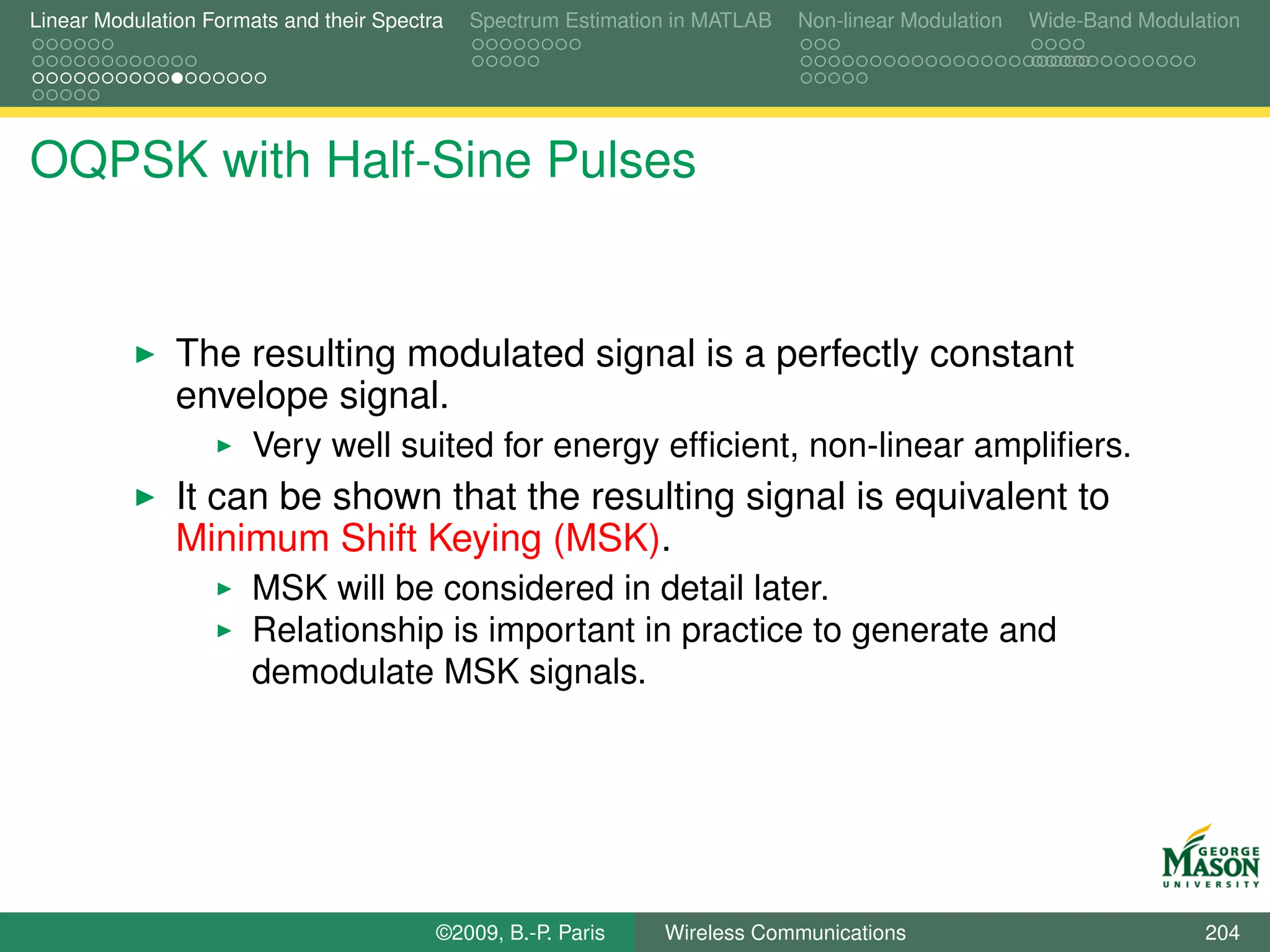Linear Modulation Formats and their Spectra   Spectrum Estimation in MATLAB   Non-linear Modulation   Wide-Band Modulation




OQPSK with Half-Sine Pulses


               The resulting modulated signal is a perfectly constant
               envelope signal.
                       Very well suited for energy efﬁcient, non-linear ampliﬁers.
               It can be shown that the resulting signal is equivalent to
               Minimum Shift Keying (MSK).
                       MSK will be considered in detail later.
                       Relationship is important in practice to generate and
                       demodulate MSK signals.




                                          ©2009, B.-P. Paris    Wireless Communications                               204
 