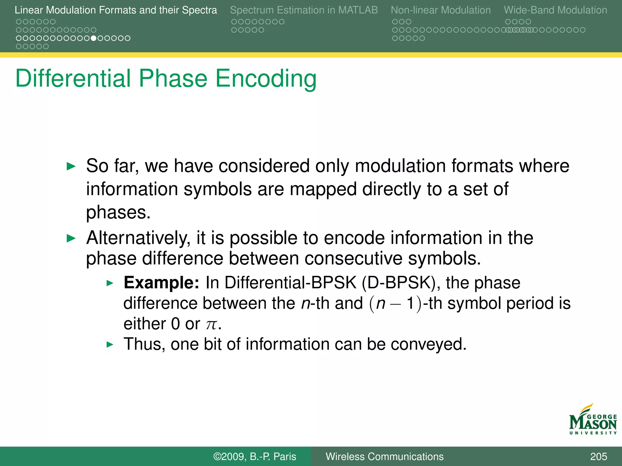 Linear Modulation Formats and their Spectra   Spectrum Estimation in MATLAB   Non-linear Modulation   Wide-Band Modulation




Differential Phase Encoding


               So far, we have considered only modulation formats where
               information symbols are mapped directly to a set of
               phases.
               Alternatively, it is possible to encode information in the
               phase difference between consecutive symbols.
                       Example: In Differential-BPSK (D-BPSK), the phase
                       difference between the n-th and (n − 1)-th symbol period is
                       either 0 or π.
                       Thus, one bit of information can be conveyed.




                                          ©2009, B.-P. Paris    Wireless Communications                               205
 