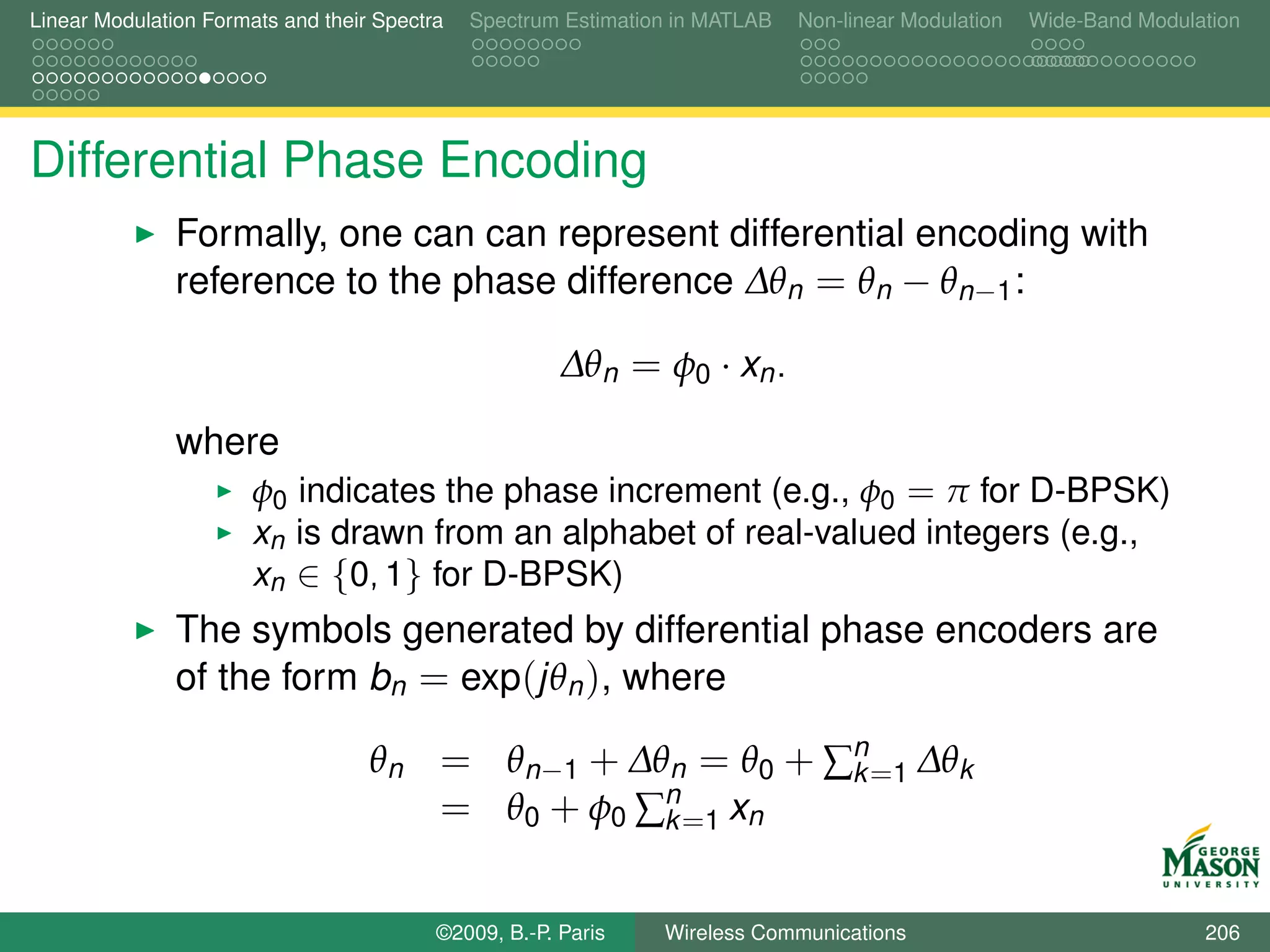 Linear Modulation Formats and their Spectra   Spectrum Estimation in MATLAB   Non-linear Modulation   Wide-Band Modulation




Differential Phase Encoding
               Formally, one can can represent differential encoding with
               reference to the phase difference ∆θn = θn − θn−1 :

                                                       ∆θn = φ0 · xn .

               where
                       φ0 indicates the phase increment (e.g., φ0 = π for D-BPSK)
                       xn is drawn from an alphabet of real-valued integers (e.g.,
                       xn ∈ {0, 1} for D-BPSK)
               The symbols generated by differential phase encoders are
               of the form bn = exp(jθn ), where

                                   θn = θn−1 + ∆θn = θ0 + ∑n =1 ∆θk
                                                           k
                                      = θ0 + φ0 ∑n =1 xn
                                                 k


                                          ©2009, B.-P. Paris    Wireless Communications                               206
 