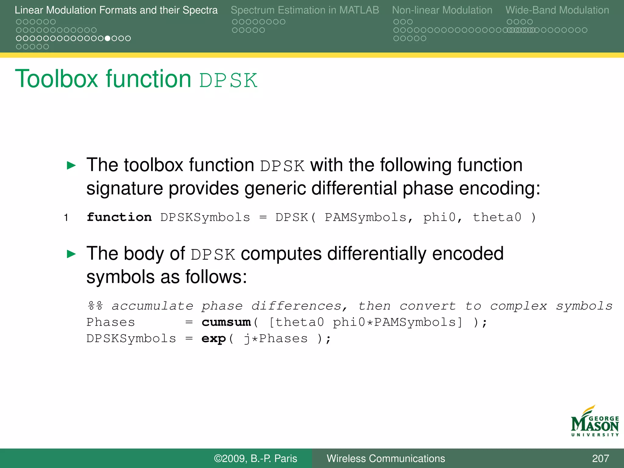 Linear Modulation Formats and their Spectra   Spectrum Estimation in MATLAB   Non-linear Modulation   Wide-Band Modulation




Toolbox function DPSK


               The toolbox function DPSK with the following function
               signature provides generic differential phase encoding:
          1    function DPSKSymbols = DPSK( PAMSymbols, phi0, theta0 )

               The body of DPSK computes differentially encoded
               symbols as follows:
               %% accumulate phase differences, then convert to complex symbols
               Phases      = cumsum( [theta0 phi0*PAMSymbols] );
               DPSKSymbols = exp( j*Phases );




                                          ©2009, B.-P. Paris    Wireless Communications                               207
 