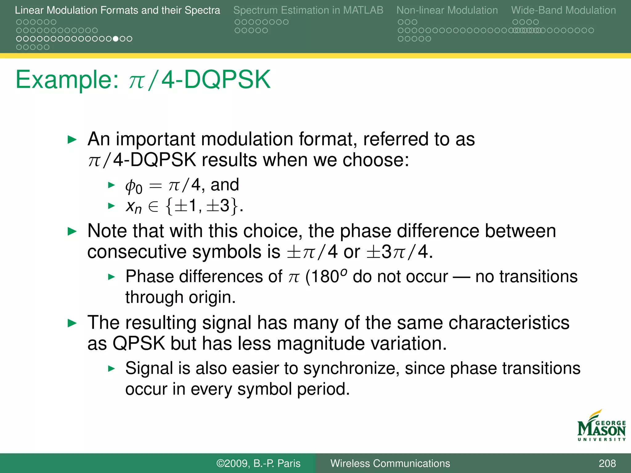 Linear Modulation Formats and their Spectra   Spectrum Estimation in MATLAB   Non-linear Modulation   Wide-Band Modulation




Example: π/4-DQPSK

               An important modulation format, referred to as
               π/4-DQPSK results when we choose:
                   φ0 = π/4, and
                   xn ∈ {±1, ±3}.
               Note that with this choice, the phase difference between
               consecutive symbols is ±π/4 or ±3π/4.
                       Phase differences of π (180o do not occur — no transitions
                       through origin.
               The resulting signal has many of the same characteristics
               as QPSK but has less magnitude variation.
                       Signal is also easier to synchronize, since phase transitions
                       occur in every symbol period.



                                          ©2009, B.-P. Paris    Wireless Communications                               208
 
