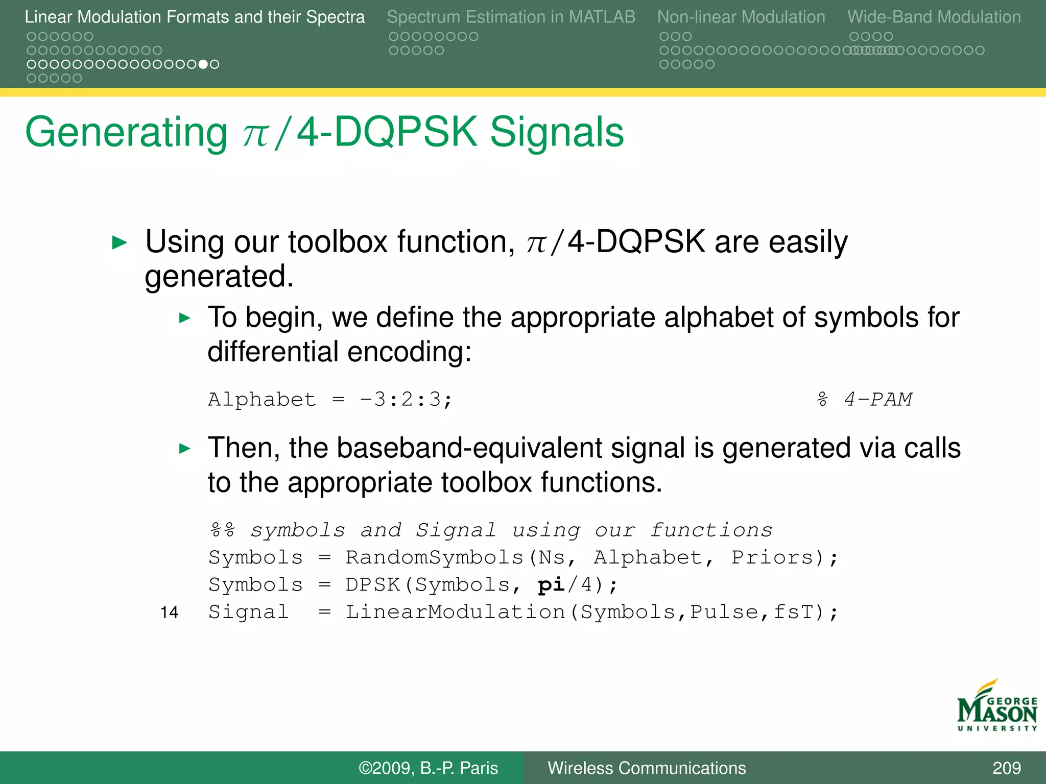 Linear Modulation Formats and their Spectra   Spectrum Estimation in MATLAB   Non-linear Modulation   Wide-Band Modulation




Generating π/4-DQPSK Signals

               Using our toolbox function, π/4-DQPSK are easily
               generated.
                       To begin, we deﬁne the appropriate alphabet of symbols for
                       differential encoding:
                       Alphabet = -3:2:3;                                                        % 4-PAM

                       Then, the baseband-equivalent signal is generated via calls
                       to the appropriate toolbox functions.
                       %% symbols and Signal using our functions
                       Symbols = RandomSymbols(Ns, Alphabet, Priors);
                       Symbols = DPSK(Symbols, pi/4);
                 14    Signal = LinearModulation(Symbols,Pulse,fsT);




                                          ©2009, B.-P. Paris    Wireless Communications                               209
 