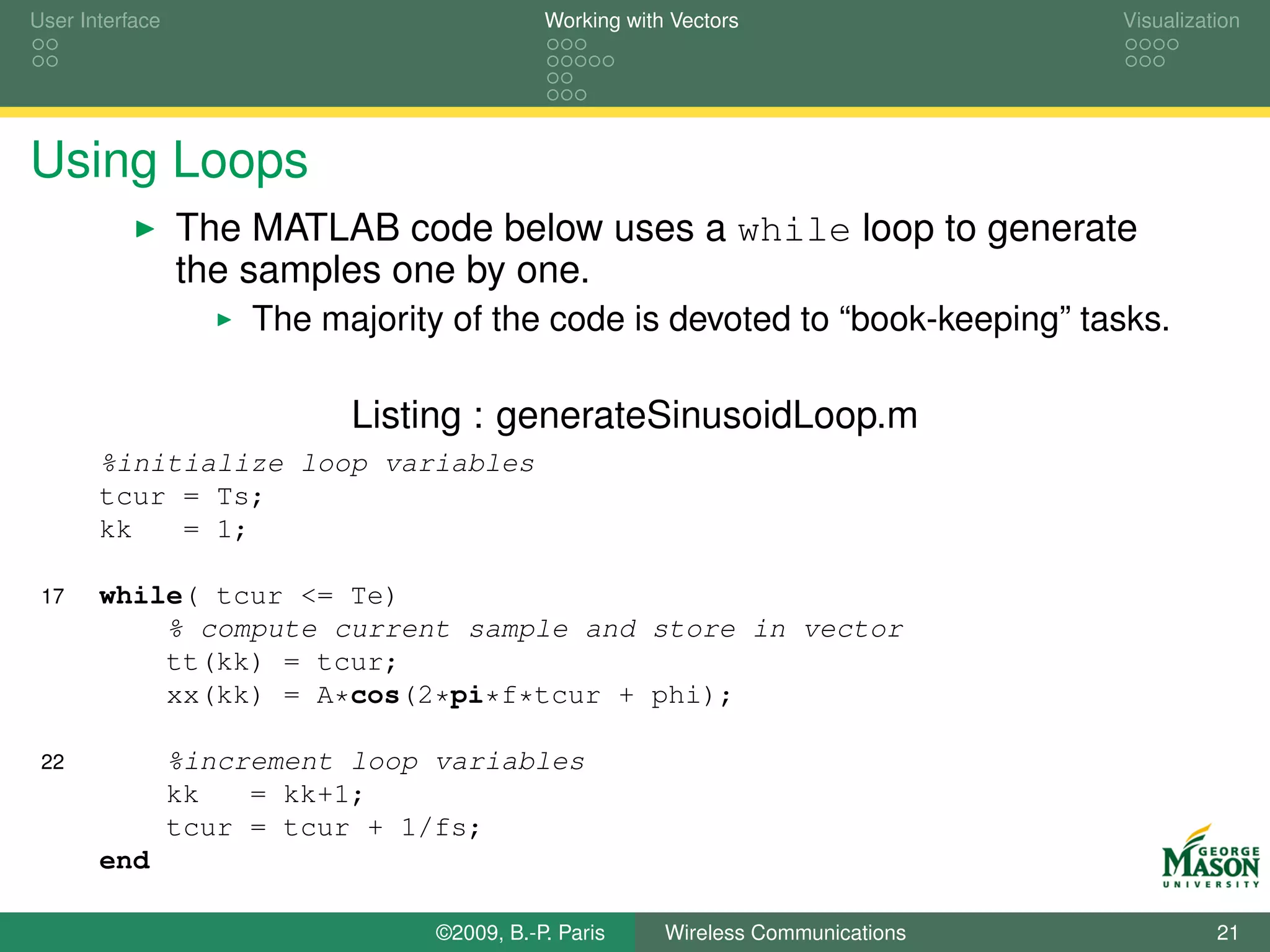 User Interface                               Working with Vectors                  Visualization




Using Loops
                 The MATLAB code below uses a while loop to generate
                 the samples one by one.
                      The majority of the code is devoted to “book-keeping” tasks.

                            Listing : generateSinusoidLoop.m
       %initialize loop variables
       tcur = Ts;
       kk   = 1;

 17    while( tcur <= Te)
           % compute current sample and store in vector
           tt(kk) = tcur;
           xx(kk) = A*cos(2*pi*f*tcur + phi);

 22              %increment loop variables
                 kk   = kk+1;
                 tcur = tcur + 1/fs;
       end

                                  ©2009, B.-P. Paris     Wireless Communications             21
 