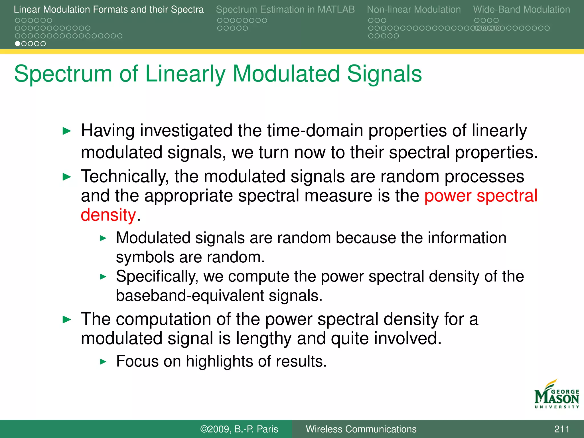 Linear Modulation Formats and their Spectra   Spectrum Estimation in MATLAB   Non-linear Modulation   Wide-Band Modulation




Spectrum of Linearly Modulated Signals

               Having investigated the time-domain properties of linearly
               modulated signals, we turn now to their spectral properties.
               Technically, the modulated signals are random processes
               and the appropriate spectral measure is the power spectral
               density.
                       Modulated signals are random because the information
                       symbols are random.
                       Speciﬁcally, we compute the power spectral density of the
                       baseband-equivalent signals.
               The computation of the power spectral density for a
               modulated signal is lengthy and quite involved.
                       Focus on highlights of results.



                                          ©2009, B.-P. Paris    Wireless Communications                               211
 