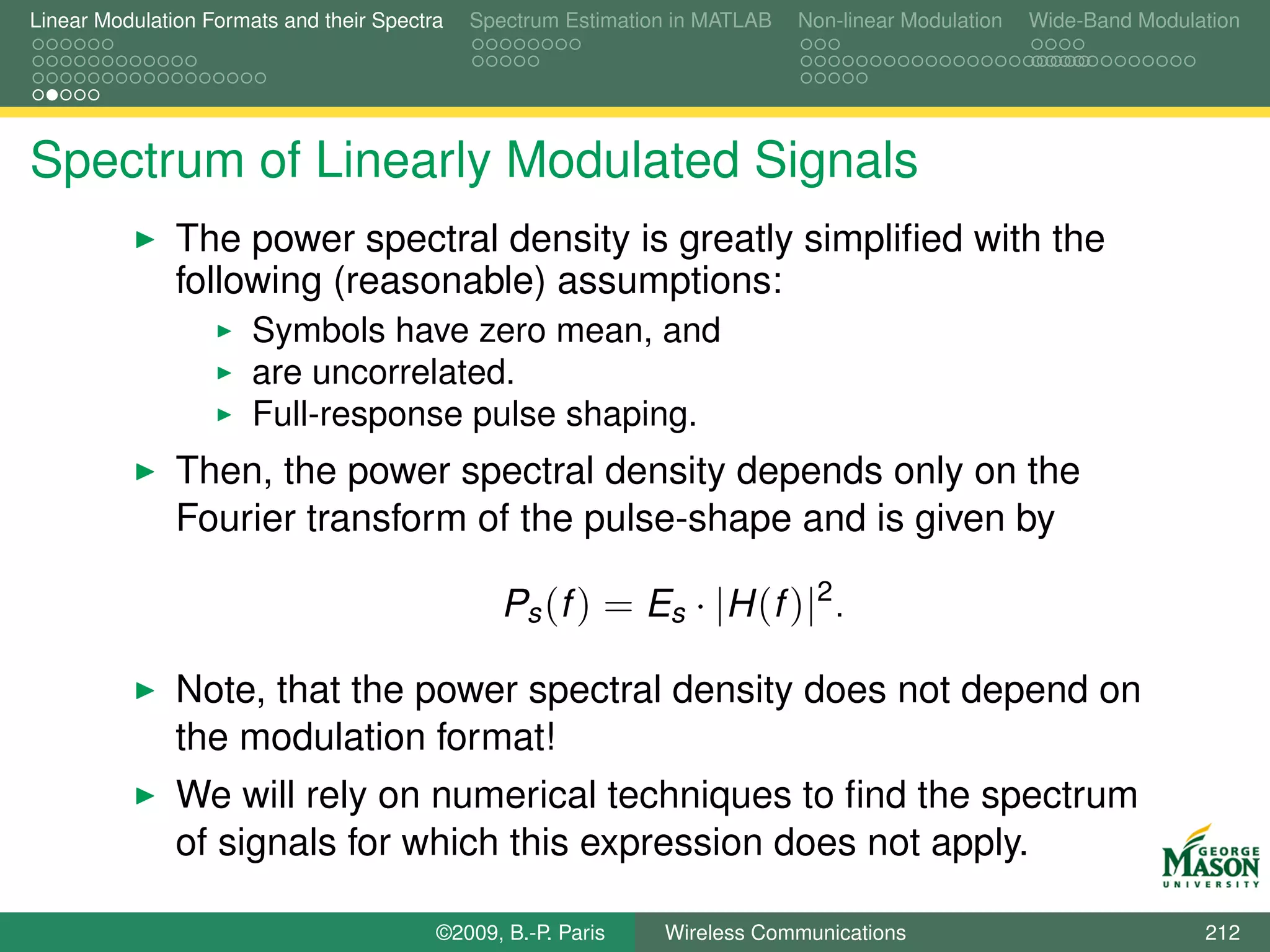Linear Modulation Formats and their Spectra   Spectrum Estimation in MATLAB   Non-linear Modulation   Wide-Band Modulation




Spectrum of Linearly Modulated Signals
               The power spectral density is greatly simpliﬁed with the
               following (reasonable) assumptions:
                       Symbols have zero mean, and
                       are uncorrelated.
                       Full-response pulse shaping.
               Then, the power spectral density depends only on the
               Fourier transform of the pulse-shape and is given by

                                                 Ps (f ) = Es · |H (f )|2 .

               Note, that the power spectral density does not depend on
               the modulation format!
               We will rely on numerical techniques to ﬁnd the spectrum
               of signals for which this expression does not apply.

                                          ©2009, B.-P. Paris    Wireless Communications                               212
 