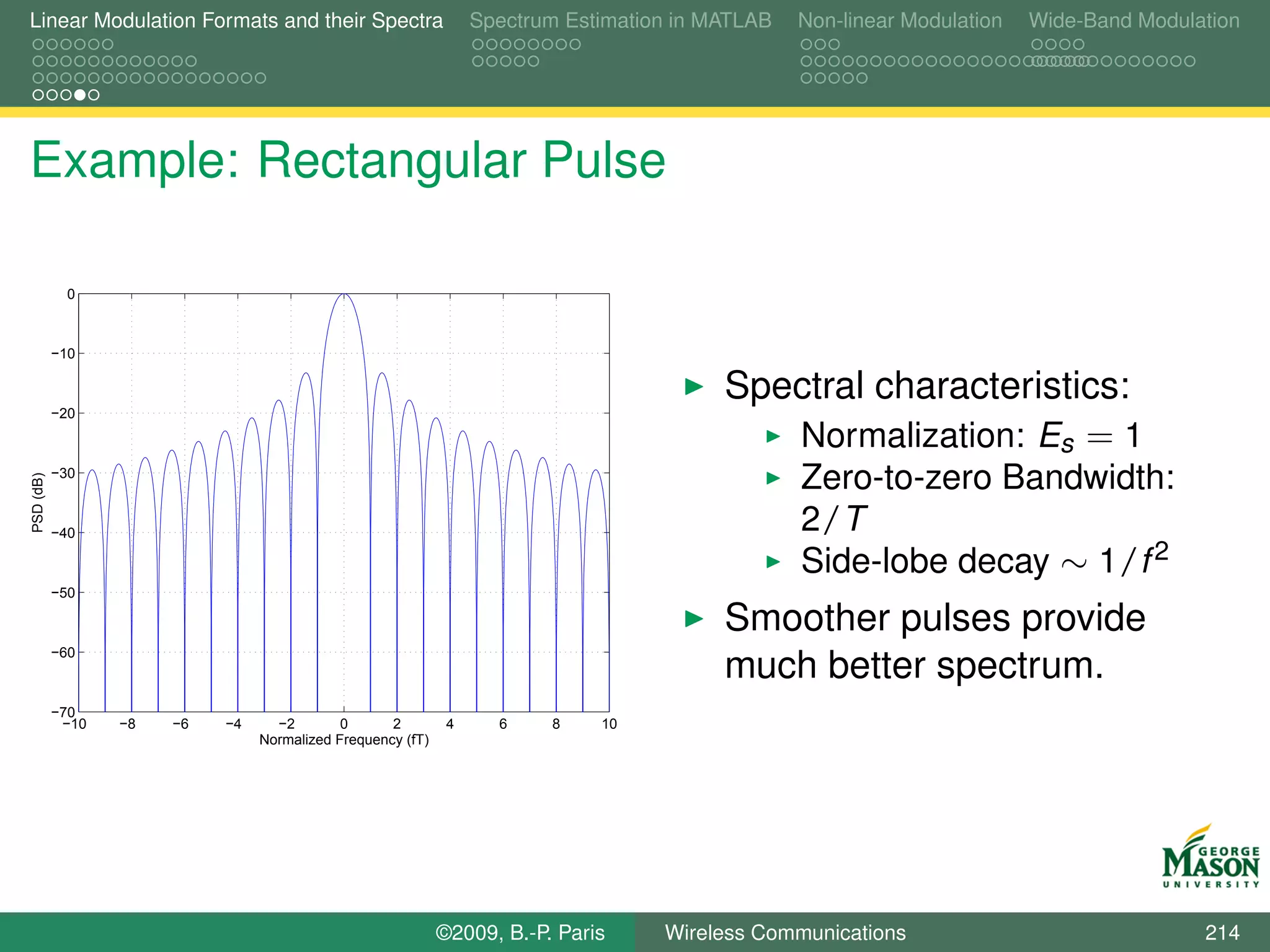 Linear Modulation Formats and their Spectra                       Spectrum Estimation in MATLAB   Non-linear Modulation   Wide-Band Modulation




Example: Rectangular Pulse

             0



           −10

                                                                                          Spectral characteristics:
           −20

                                                                                             Normalization: Es = 1
           −30
                                                                                                  Zero-to-zero Bandwidth:
PSD (dB)




           −40
                                                                                                  2/T
                                                                                                  Side-lobe decay ∼ 1/f 2
           −50

                                                                                          Smoother pulses provide
           −60
                                                                                          much better spectrum.
           −70
            −10   −8   −6   −4     −2        0      2         4     6    8    10
                                 Normalized Frequency (fT)




                                                             ©2009, B.-P. Paris     Wireless Communications                               214
 