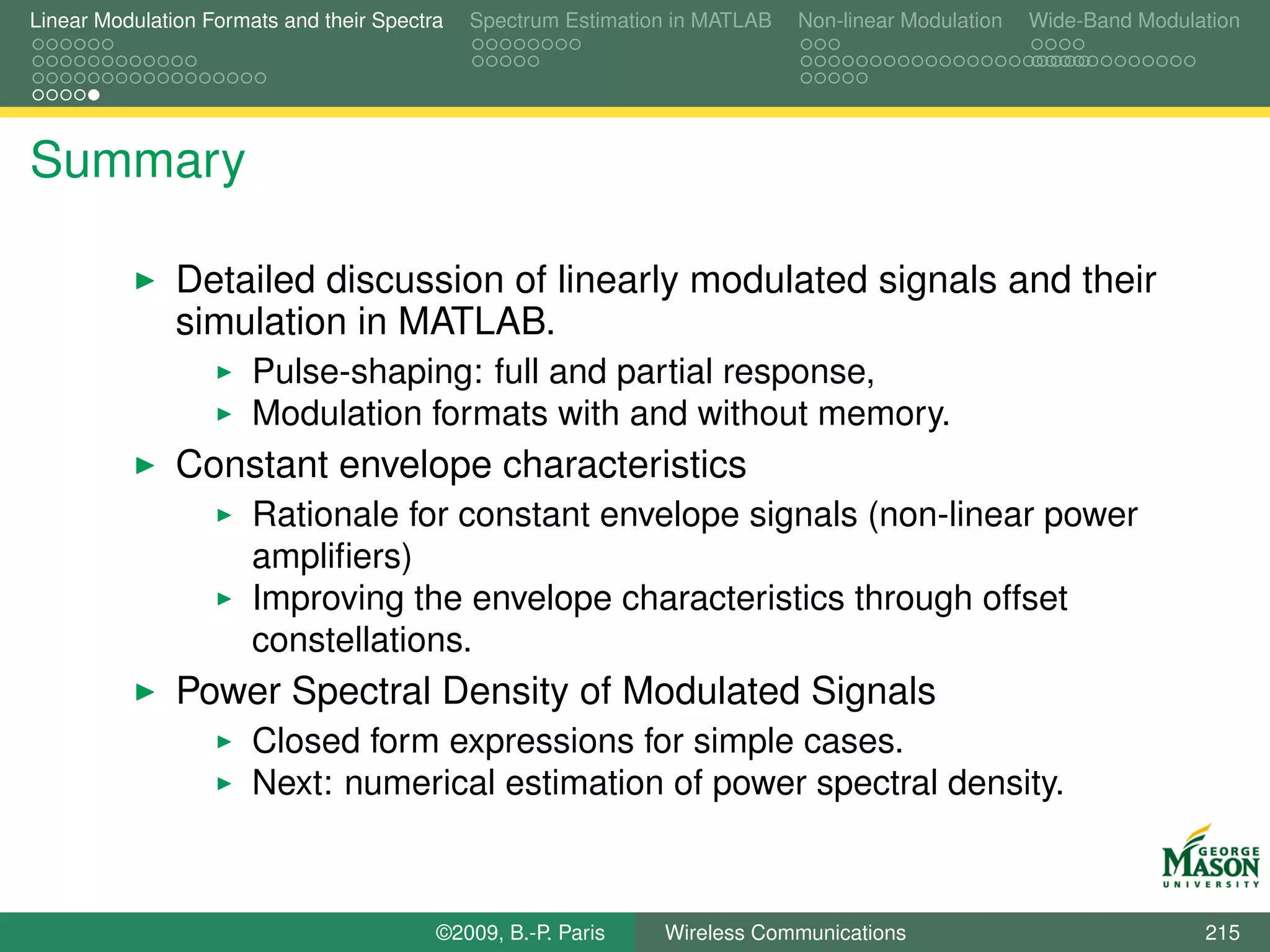 Linear Modulation Formats and their Spectra   Spectrum Estimation in MATLAB   Non-linear Modulation   Wide-Band Modulation




Summary

               Detailed discussion of linearly modulated signals and their
               simulation in MATLAB.
                       Pulse-shaping: full and partial response,
                       Modulation formats with and without memory.
               Constant envelope characteristics
                       Rationale for constant envelope signals (non-linear power
                       ampliﬁers)
                       Improving the envelope characteristics through offset
                       constellations.
               Power Spectral Density of Modulated Signals
                       Closed form expressions for simple cases.
                       Next: numerical estimation of power spectral density.



                                          ©2009, B.-P. Paris    Wireless Communications                               215
 