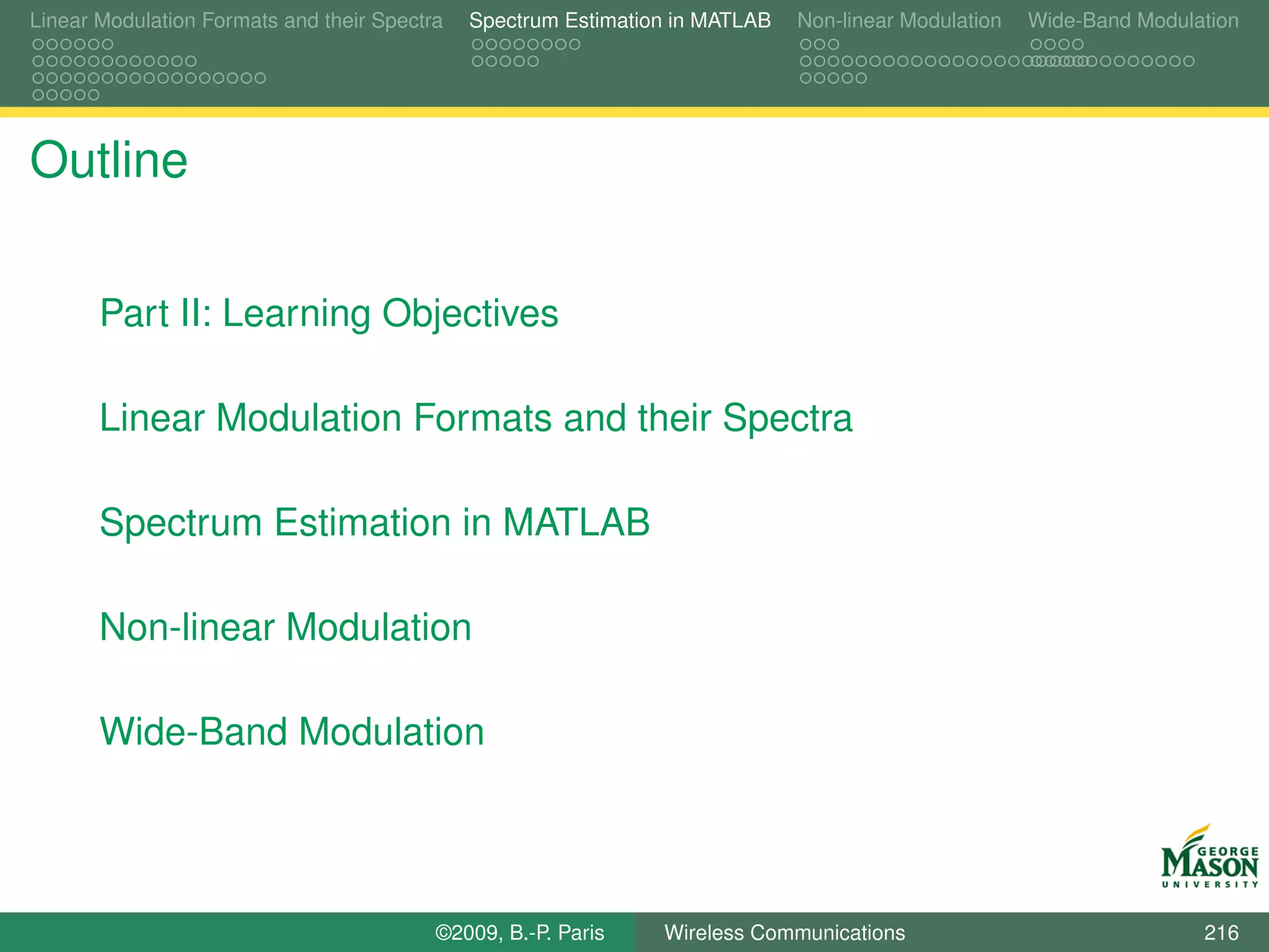 Linear Modulation Formats and their Spectra   Spectrum Estimation in MATLAB   Non-linear Modulation   Wide-Band Modulation




Outline

       Part II: Learning Objectives

       Linear Modulation Formats and their Spectra

       Spectrum Estimation in MATLAB

       Non-linear Modulation

       Wide-Band Modulation




                                          ©2009, B.-P. Paris    Wireless Communications                               216
 