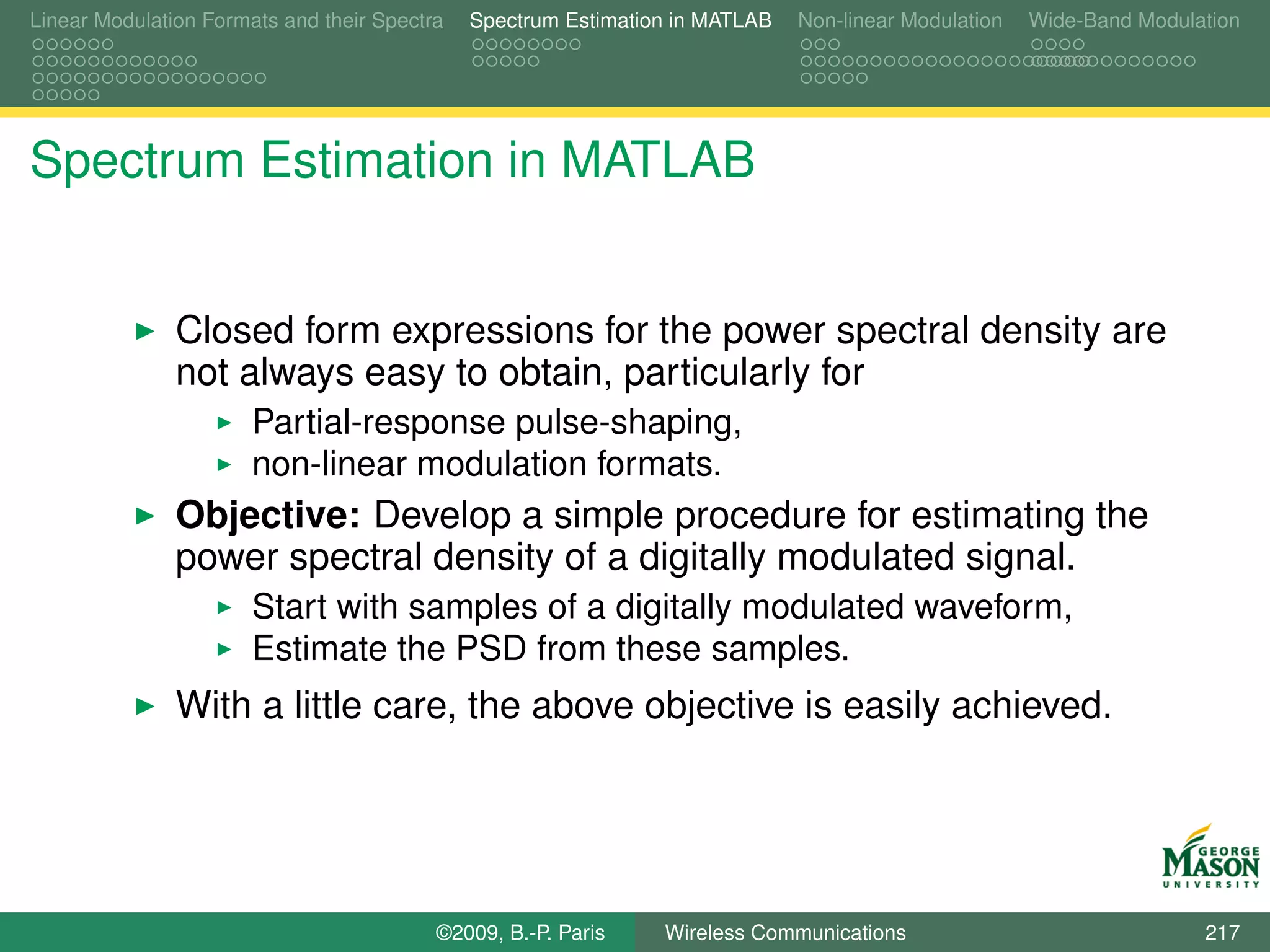 Linear Modulation Formats and their Spectra   Spectrum Estimation in MATLAB   Non-linear Modulation   Wide-Band Modulation




Spectrum Estimation in MATLAB


               Closed form expressions for the power spectral density are
               not always easy to obtain, particularly for
                       Partial-response pulse-shaping,
                       non-linear modulation formats.
               Objective: Develop a simple procedure for estimating the
               power spectral density of a digitally modulated signal.
                       Start with samples of a digitally modulated waveform,
                       Estimate the PSD from these samples.
               With a little care, the above objective is easily achieved.




                                          ©2009, B.-P. Paris    Wireless Communications                               217
 