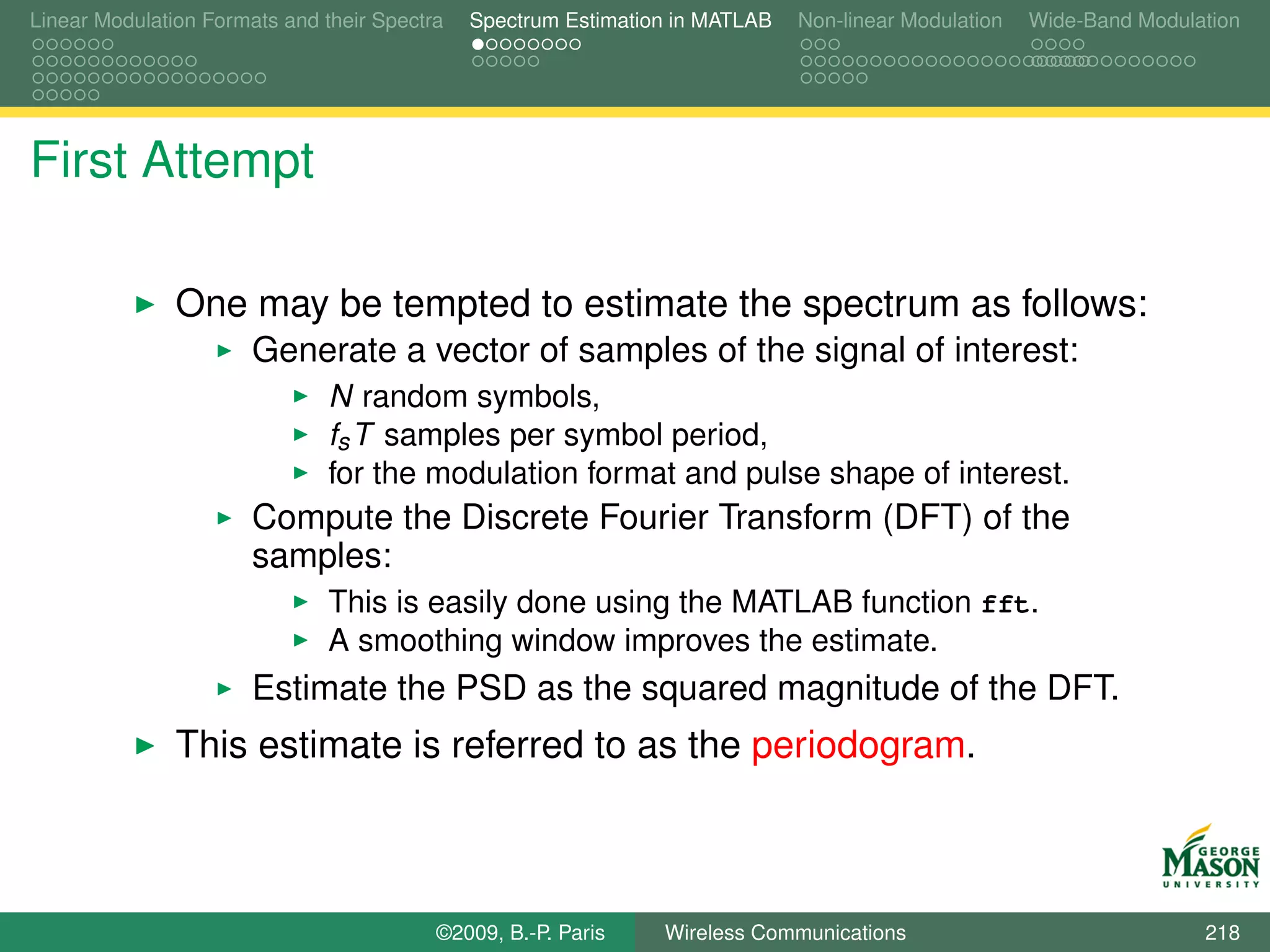 Linear Modulation Formats and their Spectra   Spectrum Estimation in MATLAB   Non-linear Modulation   Wide-Band Modulation




First Attempt

               One may be tempted to estimate the spectrum as follows:
                       Generate a vector of samples of the signal of interest:
                               N random symbols,
                               fs T samples per symbol period,
                               for the modulation format and pulse shape of interest.
                       Compute the Discrete Fourier Transform (DFT) of the
                       samples:
                               This is easily done using the MATLAB function fft.
                               A smoothing window improves the estimate.
                       Estimate the PSD as the squared magnitude of the DFT.
               This estimate is referred to as the periodogram.



                                          ©2009, B.-P. Paris    Wireless Communications                               218
 