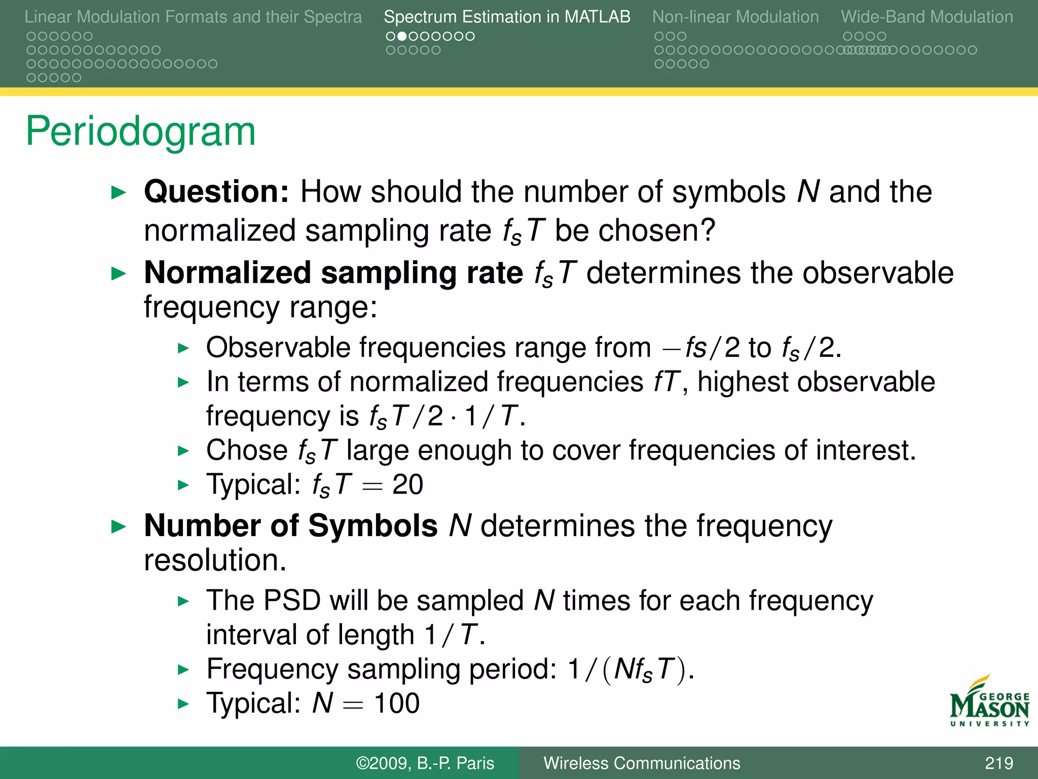 Linear Modulation Formats and their Spectra   Spectrum Estimation in MATLAB   Non-linear Modulation   Wide-Band Modulation




Periodogram
               Question: How should the number of symbols N and the
               normalized sampling rate fs T be chosen?
               Normalized sampling rate fs T determines the observable
               frequency range:
                   Observable frequencies range from −fs/2 to fs /2.
                       In terms of normalized frequencies fT , highest observable
                       frequency is fs T /2 · 1/T .
                       Chose fs T large enough to cover frequencies of interest.
                       Typical: fs T = 20
               Number of Symbols N determines the frequency
               resolution.
                       The PSD will be sampled N times for each frequency
                       interval of length 1/T .
                       Frequency sampling period: 1/(Nfs T ).
                       Typical: N = 100
                                          ©2009, B.-P. Paris    Wireless Communications                               219
 