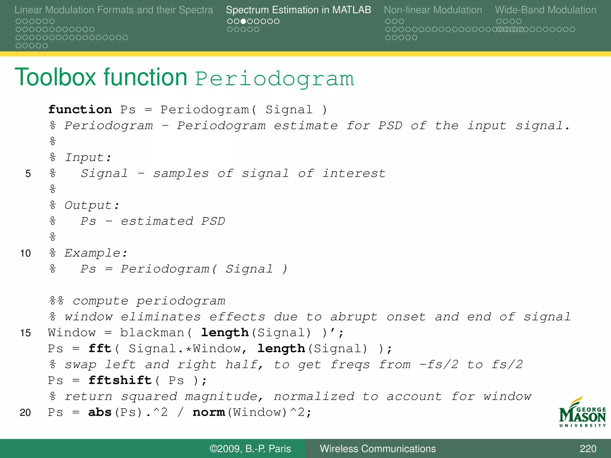 Linear Modulation Formats and their Spectra   Spectrum Estimation in MATLAB   Non-linear Modulation   Wide-Band Modulation




Toolbox function Periodogram
       function Ps = Periodogram( Signal )
       % Periodogram - Periodogram estimate for PSD of the input signal.
       %
       % Input:
  5    %   Signal - samples of signal of interest
       %
       % Output:
       %   Ps - estimated PSD
       %
 10    % Example:
       %   Ps = Periodogram( Signal )

       %% compute periodogram
       % window eliminates effects due to abrupt onset and end of signal
 15    Window = blackman( length(Signal) )’;
       Ps = fft( Signal.*Window, length(Signal) );
       % swap left and right half, to get freqs from -fs/2 to fs/2
       Ps = fftshift( Ps );
       % return squared magnitude, normalized to account for window
 20    Ps = abs(Ps).^2 / norm(Window)^2;

                                          ©2009, B.-P. Paris    Wireless Communications                               220
 