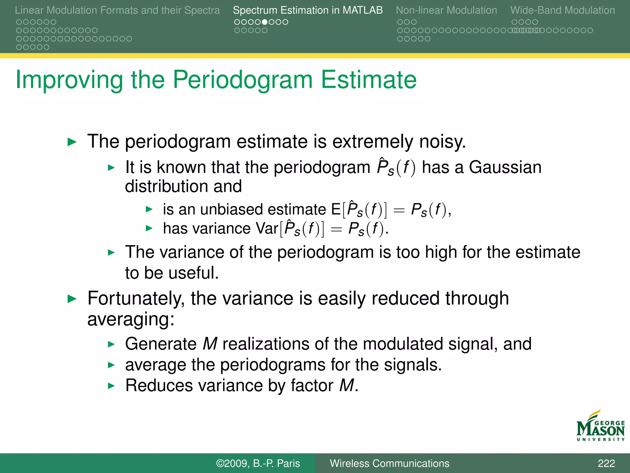 Linear Modulation Formats and their Spectra   Spectrum Estimation in MATLAB   Non-linear Modulation   Wide-Band Modulation




Improving the Periodogram Estimate

               The periodogram estimate is extremely noisy.
                                                    ˆ
                   It is known that the periodogram Ps (f ) has a Gaussian
                       distribution and
                                                           ˆ
                               is an unbiased estimate E[Ps (f )] = Ps (f ),
                                                 ˆ
                               has variance Var[Ps (f )] = Ps (f ).
                       The variance of the periodogram is too high for the estimate
                       to be useful.
               Fortunately, the variance is easily reduced through
               averaging:
                       Generate M realizations of the modulated signal, and
                       average the periodograms for the signals.
                       Reduces variance by factor M.



                                          ©2009, B.-P. Paris    Wireless Communications                               222
 