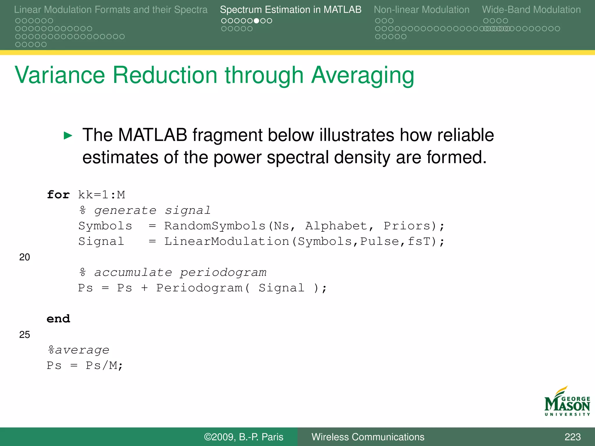 Linear Modulation Formats and their Spectra   Spectrum Estimation in MATLAB   Non-linear Modulation   Wide-Band Modulation




Variance Reduction through Averaging

               The MATLAB fragment below illustrates how reliable
               estimates of the power spectral density are formed.
       for kk=1:M
           % generate signal
           Symbols = RandomSymbols(Ns, Alphabet, Priors);
           Signal   = LinearModulation(Symbols,Pulse,fsT);
 20
              % accumulate periodogram
              Ps = Ps + Periodogram( Signal );

       end
 25
       %average
       Ps = Ps/M;




                                          ©2009, B.-P. Paris    Wireless Communications                               223
 