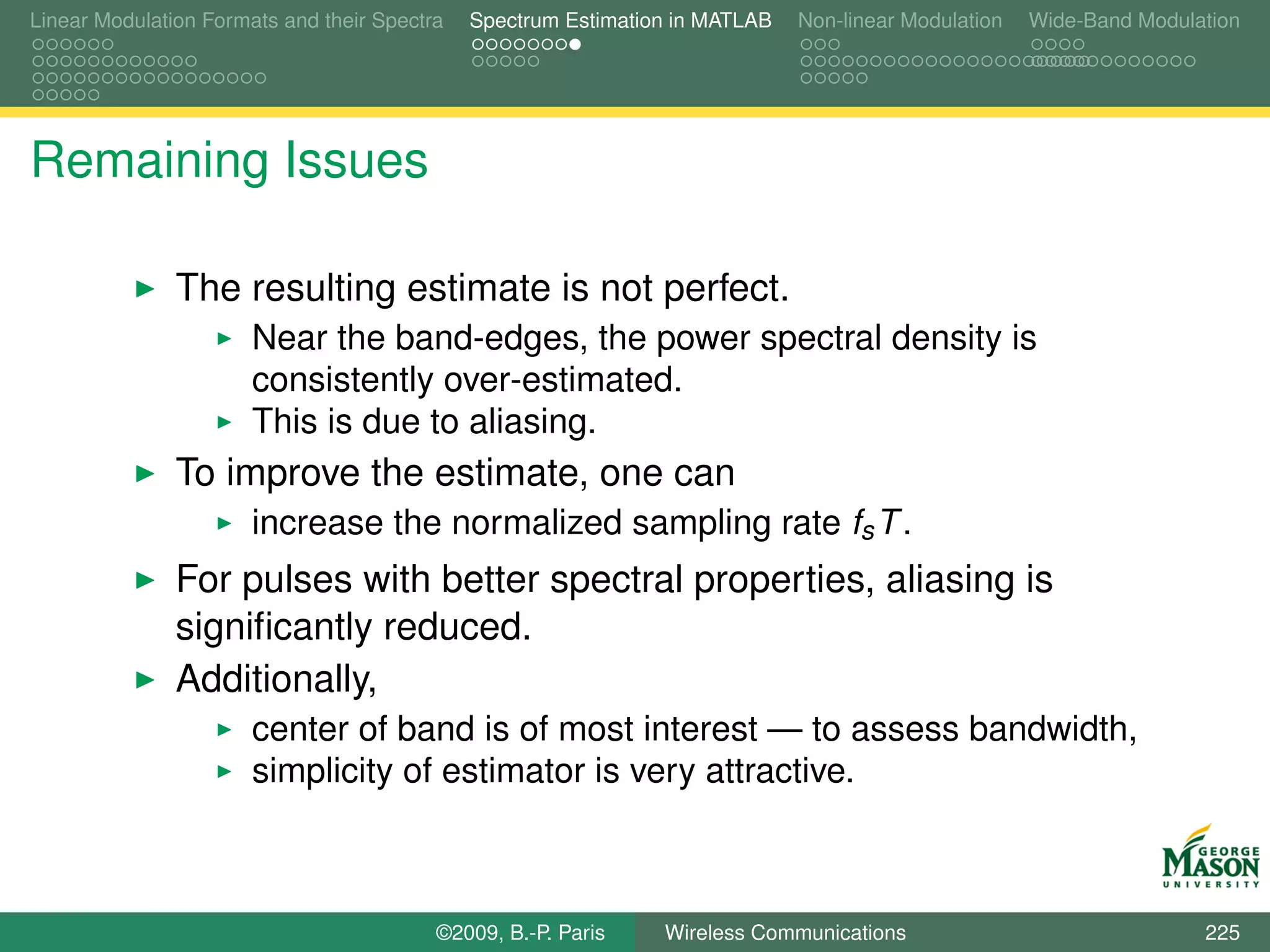 Linear Modulation Formats and their Spectra   Spectrum Estimation in MATLAB   Non-linear Modulation   Wide-Band Modulation




Remaining Issues

               The resulting estimate is not perfect.
                       Near the band-edges, the power spectral density is
                       consistently over-estimated.
                       This is due to aliasing.
               To improve the estimate, one can
                       increase the normalized sampling rate fs T .
               For pulses with better spectral properties, aliasing is
               signiﬁcantly reduced.
               Additionally,
                       center of band is of most interest — to assess bandwidth,
                       simplicity of estimator is very attractive.



                                          ©2009, B.-P. Paris    Wireless Communications                               225
 