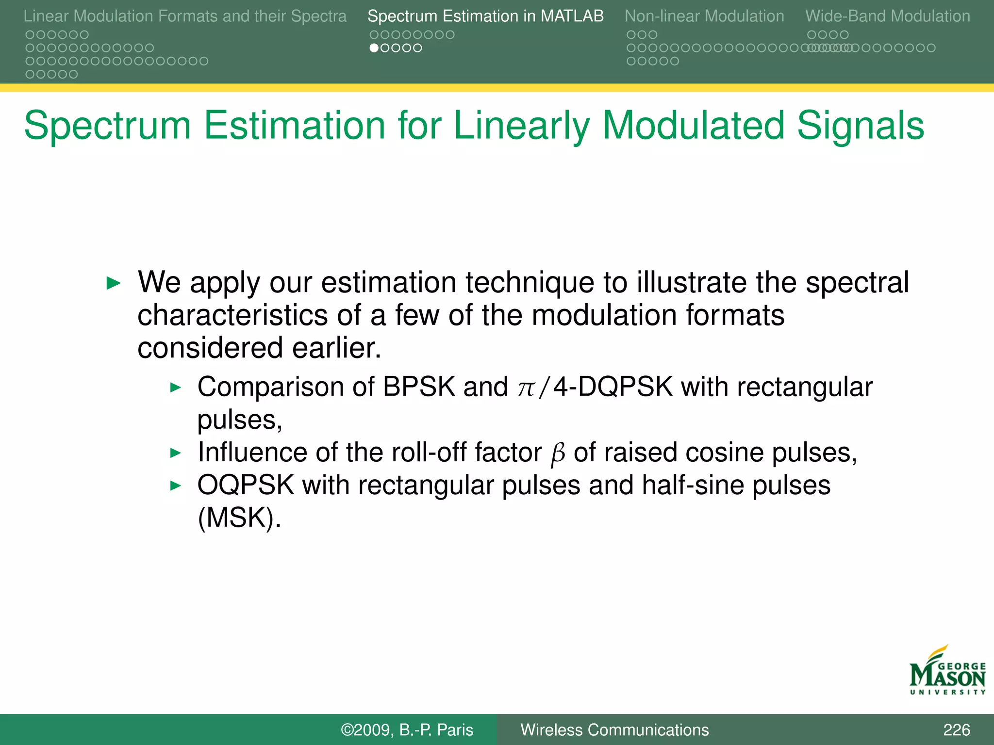 Linear Modulation Formats and their Spectra   Spectrum Estimation in MATLAB   Non-linear Modulation   Wide-Band Modulation




Spectrum Estimation for Linearly Modulated Signals


               We apply our estimation technique to illustrate the spectral
               characteristics of a few of the modulation formats
               considered earlier.
                       Comparison of BPSK and π/4-DQPSK with rectangular
                       pulses,
                       Inﬂuence of the roll-off factor β of raised cosine pulses,
                       OQPSK with rectangular pulses and half-sine pulses
                       (MSK).




                                          ©2009, B.-P. Paris    Wireless Communications                               226
 