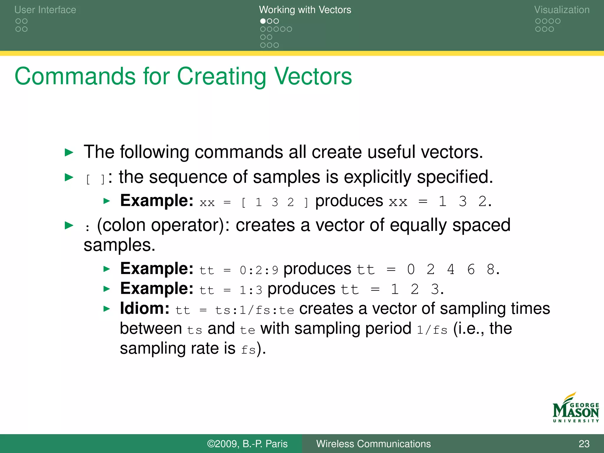 User Interface                             Working with Vectors                  Visualization




Commands for Creating Vectors


                 The following commands all create useful vectors.
                 [ ]: the sequence of samples is explicitly speciﬁed.
                     Example: xx = [ 1 3 2 ] produces xx = 1 3 2.
                 :(colon operator): creates a vector of equally spaced
                 samples.
                     Example: tt = 0:2:9 produces tt = 0 2 4 6 8.
                     Example: tt = 1:3 produces tt = 1 2 3.
                     Idiom: tt = ts:1/fs:te creates a vector of sampling times
                     between ts and te with sampling period 1/fs (i.e., the
                     sampling rate is fs).




                                ©2009, B.-P. Paris     Wireless Communications             23
 