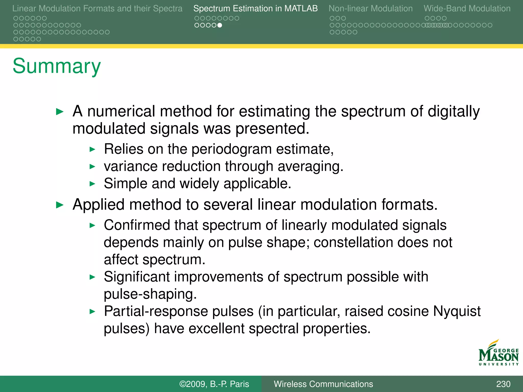 Linear Modulation Formats and their Spectra   Spectrum Estimation in MATLAB   Non-linear Modulation   Wide-Band Modulation




Summary

               A numerical method for estimating the spectrum of digitally
               modulated signals was presented.
                       Relies on the periodogram estimate,
                       variance reduction through averaging.
                       Simple and widely applicable.
               Applied method to several linear modulation formats.
                       Conﬁrmed that spectrum of linearly modulated signals
                       depends mainly on pulse shape; constellation does not
                       affect spectrum.
                       Signiﬁcant improvements of spectrum possible with
                       pulse-shaping.
                       Partial-response pulses (in particular, raised cosine Nyquist
                       pulses) have excellent spectral properties.


                                          ©2009, B.-P. Paris    Wireless Communications                               230
 