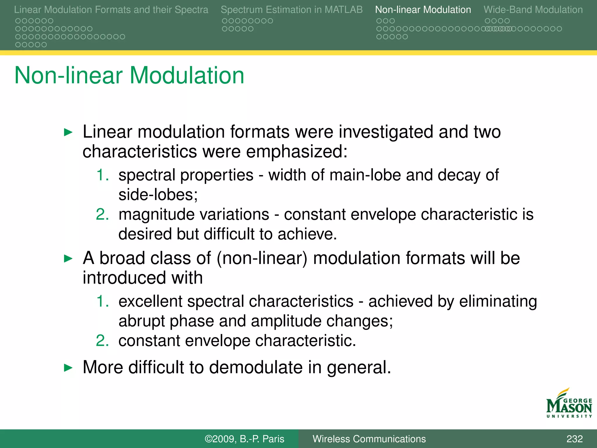 Linear Modulation Formats and their Spectra   Spectrum Estimation in MATLAB   Non-linear Modulation   Wide-Band Modulation




Non-linear Modulation

               Linear modulation formats were investigated and two
               characteristics were emphasized:
                  1. spectral properties - width of main-lobe and decay of
                     side-lobes;
                  2. magnitude variations - constant envelope characteristic is
                     desired but difﬁcult to achieve.
               A broad class of (non-linear) modulation formats will be
               introduced with
                  1. excellent spectral characteristics - achieved by eliminating
                     abrupt phase and amplitude changes;
                  2. constant envelope characteristic.
               More difﬁcult to demodulate in general.


                                          ©2009, B.-P. Paris    Wireless Communications                               232
 