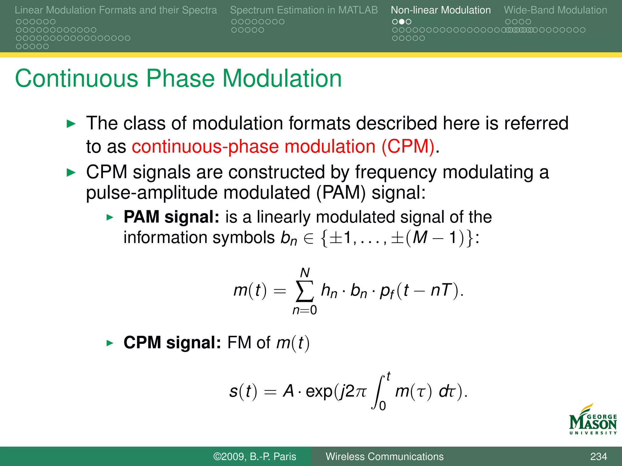 Linear Modulation Formats and their Spectra   Spectrum Estimation in MATLAB       Non-linear Modulation   Wide-Band Modulation




Continuous Phase Modulation
               The class of modulation formats described here is referred
               to as continuous-phase modulation (CPM).
               CPM signals are constructed by frequency modulating a
               pulse-amplitude modulated (PAM) signal:
                       PAM signal: is a linearly modulated signal of the
                       information symbols bn ∈ {±1, . . . , ±(M − 1)}:

                                                               N
                                              m (t ) =     ∑ hn · bn · pf (t − nT ).
                                                          n =0

                       CPM signal: FM of m (t )
                                                                              t
                                              s (t ) = A · exp(j2π                m (τ ) dτ ).
                                                                              0


                                          ©2009, B.-P. Paris       Wireless Communications                                234
 
