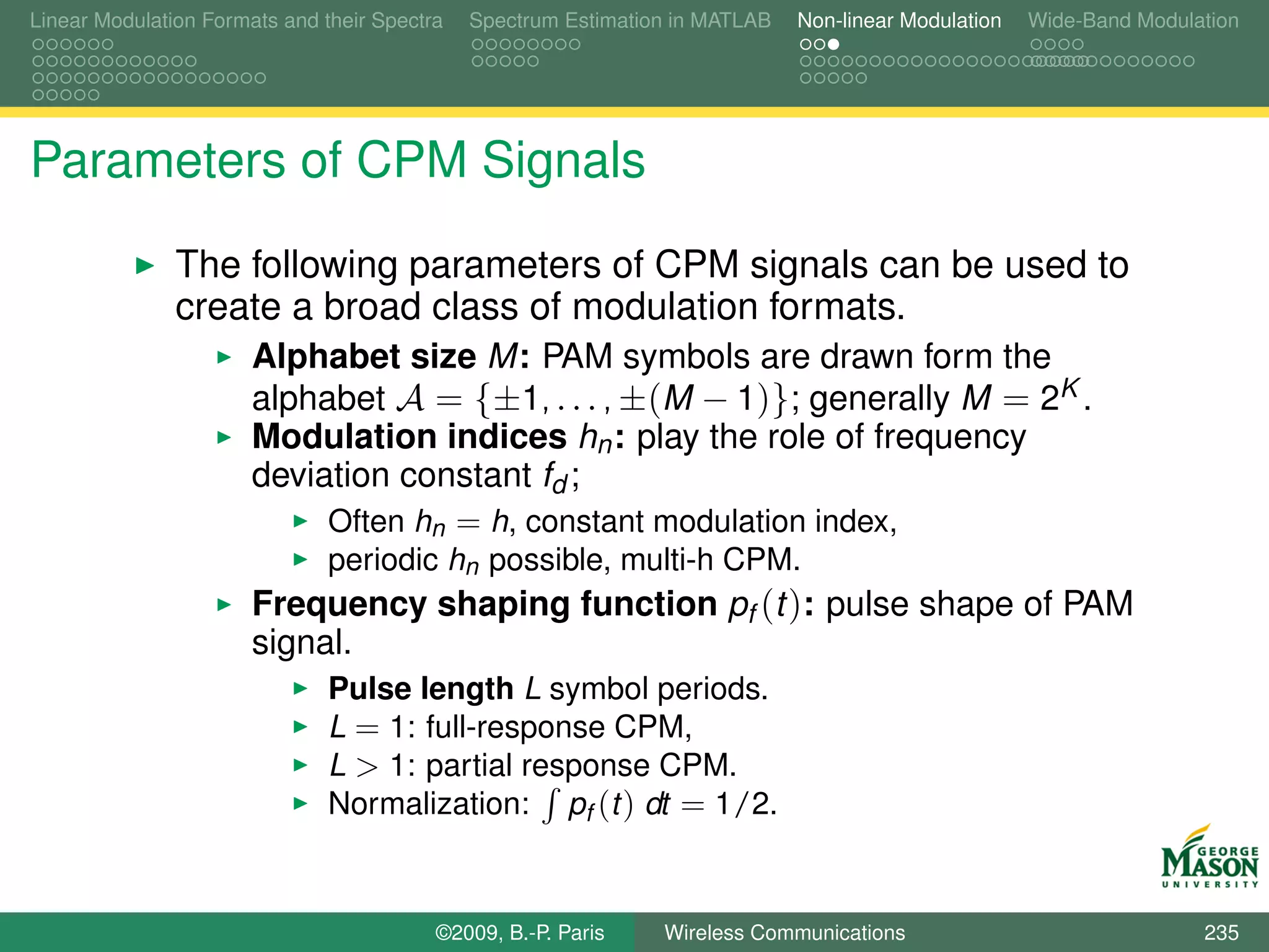 Linear Modulation Formats and their Spectra   Spectrum Estimation in MATLAB   Non-linear Modulation   Wide-Band Modulation




Parameters of CPM Signals
               The following parameters of CPM signals can be used to
               create a broad class of modulation formats.
                       Alphabet size M: PAM symbols are drawn form the
                       alphabet A = {±1, . . . , ±(M − 1)}; generally M = 2K .
                       Modulation indices hn : play the role of frequency
                       deviation constant fd ;
                               Often hn = h, constant modulation index,
                               periodic hn possible, multi-h CPM.
                       Frequency shaping function pf (t ): pulse shape of PAM
                       signal.
                               Pulse length L symbol periods.
                               L = 1: full-response CPM,
                               L > 1: partial response CPM.
                               Normalization: pf (t ) dt = 1/2.



                                          ©2009, B.-P. Paris    Wireless Communications                               235
 