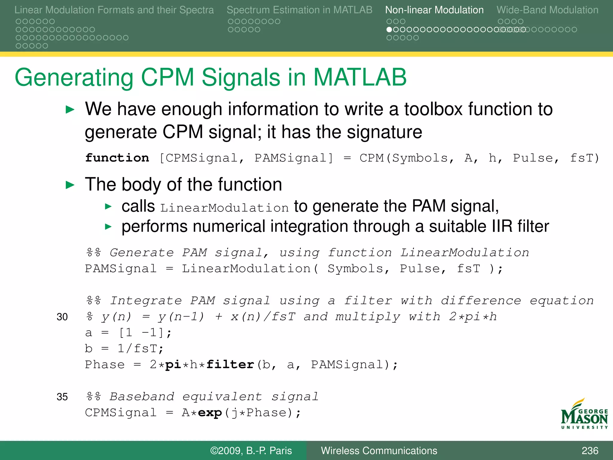 Linear Modulation Formats and their Spectra   Spectrum Estimation in MATLAB   Non-linear Modulation   Wide-Band Modulation




Generating CPM Signals in MATLAB
               We have enough information to write a toolbox function to
               generate CPM signal; it has the signature
               function [CPMSignal, PAMSignal] = CPM(Symbols, A, h, Pulse, fsT)

               The body of the function
                       calls LinearModulation to generate the PAM signal,
                       performs numerical integration through a suitable IIR ﬁlter
               %% Generate PAM signal, using function LinearModulation
               PAMSignal = LinearModulation( Symbols, Pulse, fsT );

               %% Integrate PAM signal using a filter with difference equation
         30    % y(n) = y(n-1) + x(n)/fsT and multiply with 2*pi*h
               a = [1 -1];
               b = 1/fsT;
               Phase = 2*pi*h*filter(b, a, PAMSignal);

         35    %% Baseband equivalent signal
               CPMSignal = A*exp(j*Phase);

                                          ©2009, B.-P. Paris    Wireless Communications                               236
 