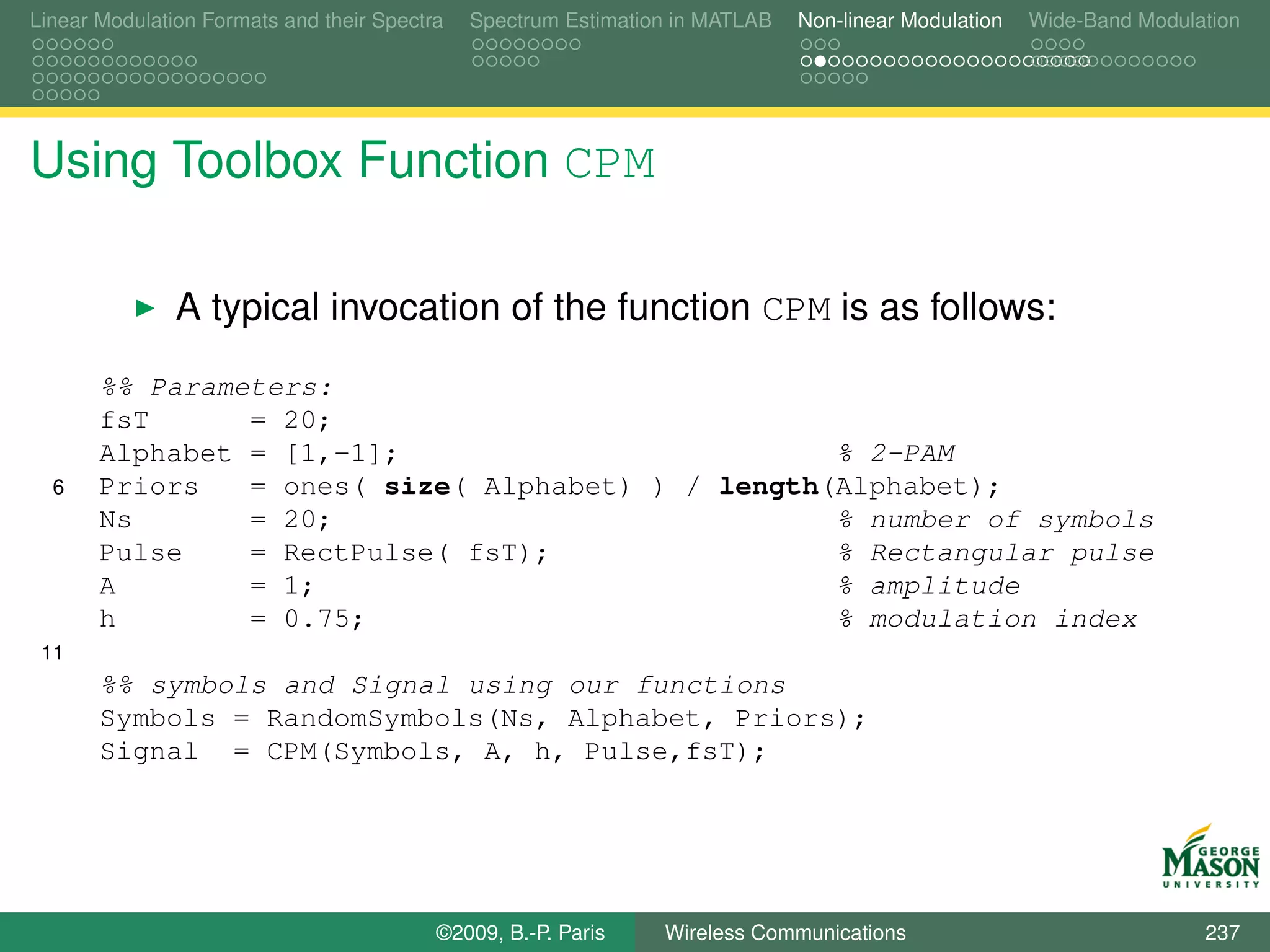 Linear Modulation Formats and their Spectra   Spectrum Estimation in MATLAB   Non-linear Modulation   Wide-Band Modulation




Using Toolbox Function CPM

               A typical invocation of the function CPM is as follows:
       %% Parameters:
       fsT      = 20;
       Alphabet = [1,-1];                          % 2-PAM
  6    Priors   = ones( size( Alphabet) ) / length(Alphabet);
       Ns       = 20;                              % number of symbols
       Pulse    = RectPulse( fsT);                 % Rectangular pulse
       A        = 1;                               % amplitude
       h        = 0.75;                            % modulation index
 11
       %% symbols and Signal using our functions
       Symbols = RandomSymbols(Ns, Alphabet, Priors);
       Signal = CPM(Symbols, A, h, Pulse,fsT);




                                          ©2009, B.-P. Paris    Wireless Communications                               237
 