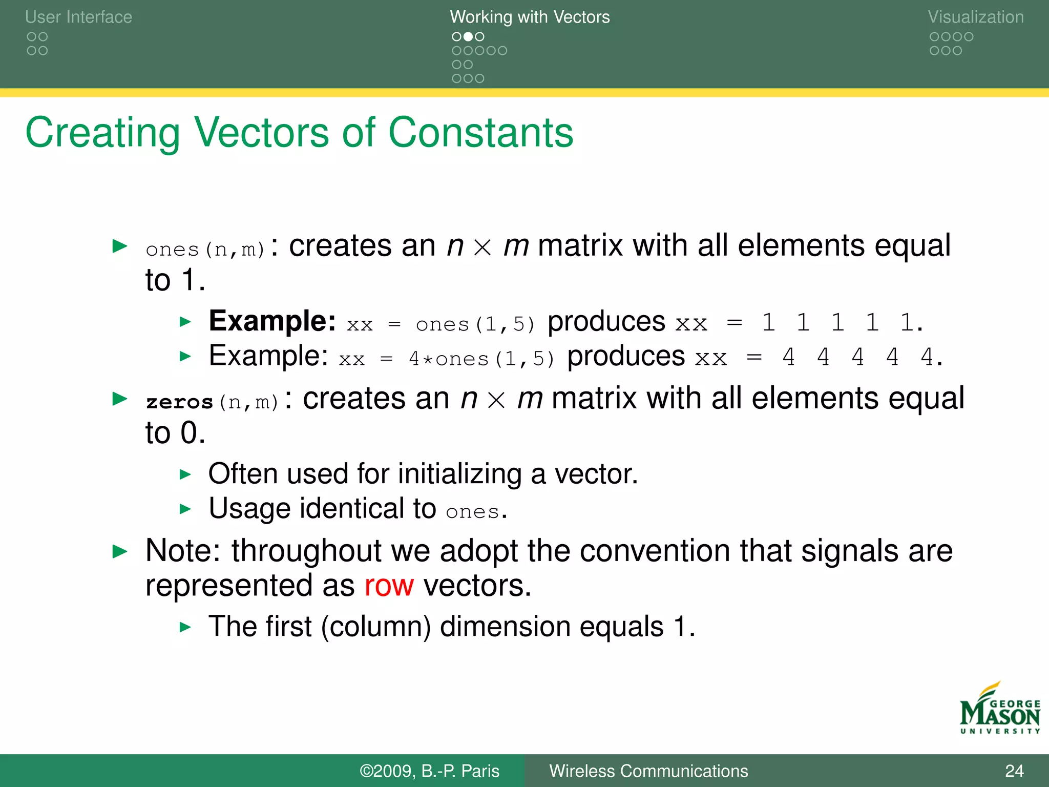 User Interface                                   Working with Vectors                  Visualization




Creating Vectors of Constants

                 ones(n,m):    creates an n × m matrix with all elements equal
                 to 1.
                         Example: xx = ones(1,5) produces xx = 1 1 1 1 1.
                         Example: xx = 4*ones(1,5) produces xx = 4 4 4 4 4.
                 zeros(n,m):     creates an n × m matrix with all elements equal
                 to 0.
                         Often used for initializing a vector.
                         Usage identical to ones.
                 Note: throughout we adopt the convention that signals are
                 represented as row vectors.
                         The ﬁrst (column) dimension equals 1.



                                      ©2009, B.-P. Paris     Wireless Communications             24
 