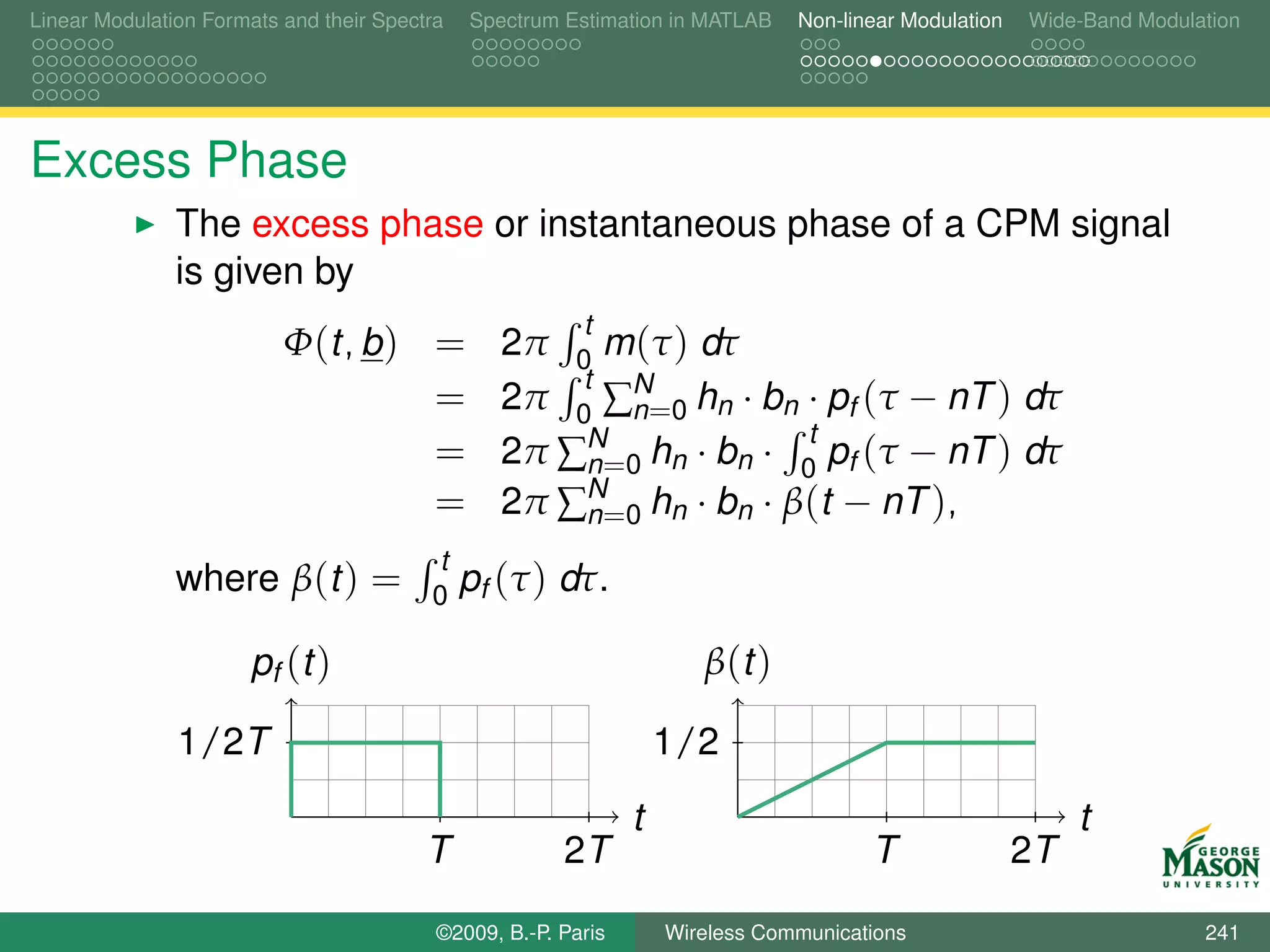 Linear Modulation Formats and their Spectra   Spectrum Estimation in MATLAB    Non-linear Modulation   Wide-Band Modulation




Excess Phase
               The excess phase or instantaneous phase of a CPM signal
               is given by
                                                         t
                          Φ(t, b ) =             2π 0 m (τ ) dτ
                                                     t
                                   =             2π 0 ∑N=0 hn · bn · pf (τ − nT ) dτ
                                                       n
                                                     N              t
                                   =             2π ∑n=0 hn · bn · 0 pf (τ − nT ) dτ
                                   =             2π ∑N=0 hn · bn · β(t − nT ),
                                                     n
                                         t
               where β(t ) =             0
                                              pf (τ ) dτ.

                      pf (t )                                         β (t )

               1/2T                                                1/2
                                                               t                                            t
                                         T             2T                             T                2T

                                          ©2009, B.-P. Paris       Wireless Communications                             241
 