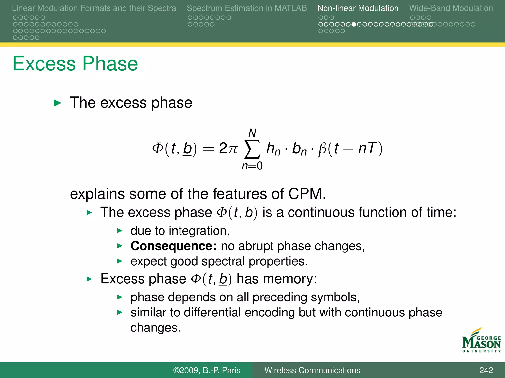 Linear Modulation Formats and their Spectra   Spectrum Estimation in MATLAB       Non-linear Modulation   Wide-Band Modulation




Excess Phase
               The excess phase
                                                                N
                                    Φ(t, b ) = 2π              ∑ hn · bn · β(t − nT )
                                                               n =0

               explains some of the features of CPM.
                   The excess phase Φ(t, b ) is a continuous function of time:
                               due to integration,
                               Consequence: no abrupt phase changes,
                               expect good spectral properties.
                       Excess phase Φ(t, b ) has memory:
                               phase depends on all preceding symbols,
                               similar to differential encoding but with continuous phase
                               changes.


                                          ©2009, B.-P. Paris          Wireless Communications                             242
 