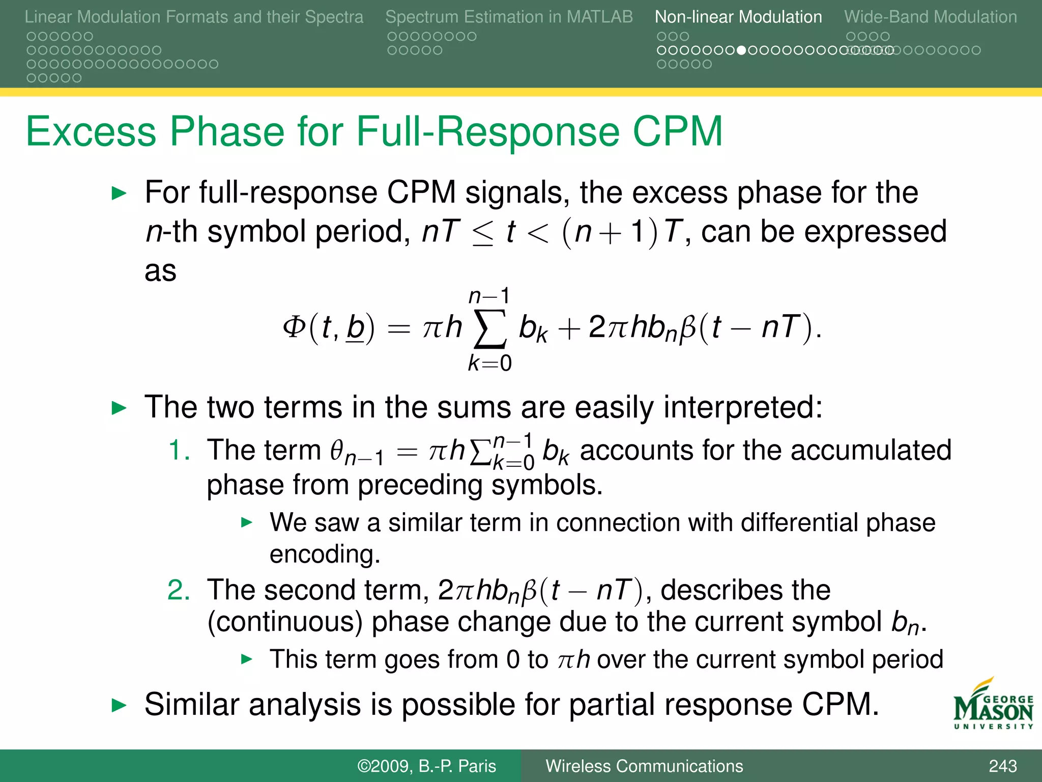 Linear Modulation Formats and their Spectra   Spectrum Estimation in MATLAB   Non-linear Modulation   Wide-Band Modulation




Excess Phase for Full-Response CPM
               For full-response CPM signals, the excess phase for the
               n-th symbol period, nT ≤ t < (n + 1)T , can be expressed
               as
                                                        n −1
                                Φ(t, b ) = πh           ∑ bk + 2πhbn β(t − nT ).
                                                        k =0

               The two terms in the sums are easily interpreted:
                1. The term θn−1 = πh ∑n−1 bk accounts for the accumulated
                                       k =0
                       phase from preceding symbols.
                               We saw a similar term in connection with differential phase
                               encoding.
                  2. The second term, 2πhbn β(t − nT ), describes the
                     (continuous) phase change due to the current symbol bn .
                               This term goes from 0 to πh over the current symbol period
               Similar analysis is possible for partial response CPM.
                                          ©2009, B.-P. Paris    Wireless Communications                               243
 