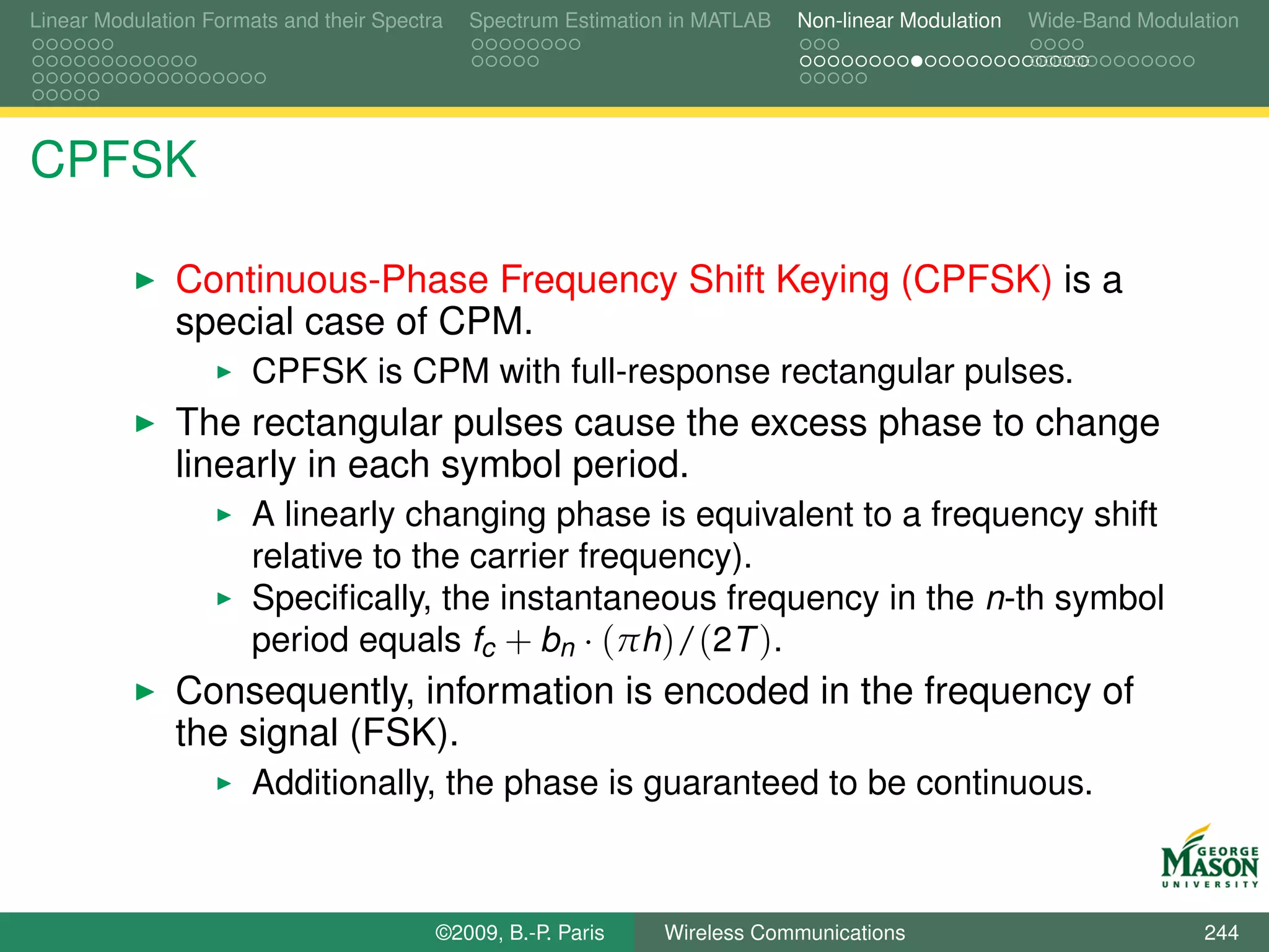 Linear Modulation Formats and their Spectra   Spectrum Estimation in MATLAB   Non-linear Modulation   Wide-Band Modulation




CPFSK

               Continuous-Phase Frequency Shift Keying (CPFSK) is a
               special case of CPM.
                       CPFSK is CPM with full-response rectangular pulses.
               The rectangular pulses cause the excess phase to change
               linearly in each symbol period.
                       A linearly changing phase is equivalent to a frequency shift
                       relative to the carrier frequency).
                       Speciﬁcally, the instantaneous frequency in the n-th symbol
                       period equals fc + bn · (πh)/(2T ).
               Consequently, information is encoded in the frequency of
               the signal (FSK).
                       Additionally, the phase is guaranteed to be continuous.



                                          ©2009, B.-P. Paris    Wireless Communications                               244
 