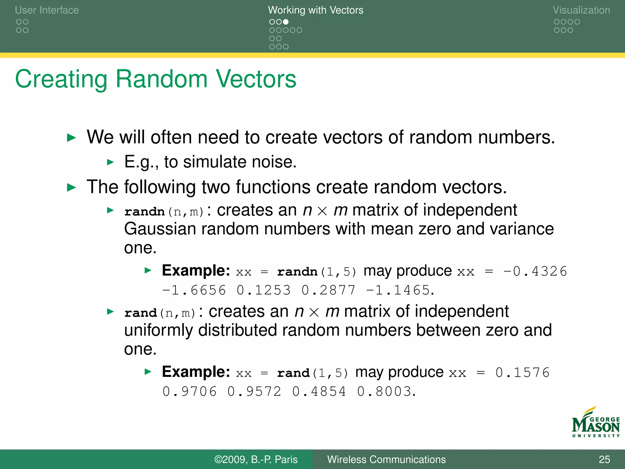 User Interface                              Working with Vectors                  Visualization




Creating Random Vectors

                 We will often need to create vectors of random numbers.
                     E.g., to simulate noise.
                 The following two functions create random vectors.
                     randn(n,m): creates an n × m matrix of independent
                     Gaussian random numbers with mean zero and variance
                     one.
                          Example: xx = randn(1,5) may produce xx = -0.4326
                          -1.6656 0.1253 0.2877 -1.1465.
                     rand(n,m): creates an n × m matrix of independent
                     uniformly distributed random numbers between zero and
                     one.
                          Example: xx = rand(1,5) may produce xx = 0.1576
                          0.9706 0.9572 0.4854 0.8003.



                                 ©2009, B.-P. Paris     Wireless Communications             25
 