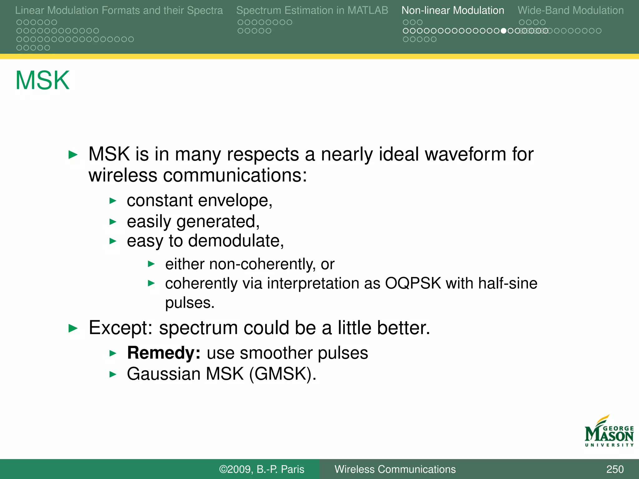 Linear Modulation Formats and their Spectra   Spectrum Estimation in MATLAB   Non-linear Modulation   Wide-Band Modulation




MSK

               MSK is in many respects a nearly ideal waveform for
               wireless communications:
                       constant envelope,
                       easily generated,
                       easy to demodulate,
                               either non-coherently, or
                               coherently via interpretation as OQPSK with half-sine
                               pulses.
               Except: spectrum could be a little better.
                       Remedy: use smoother pulses
                       Gaussian MSK (GMSK).




                                          ©2009, B.-P. Paris    Wireless Communications                               250
 