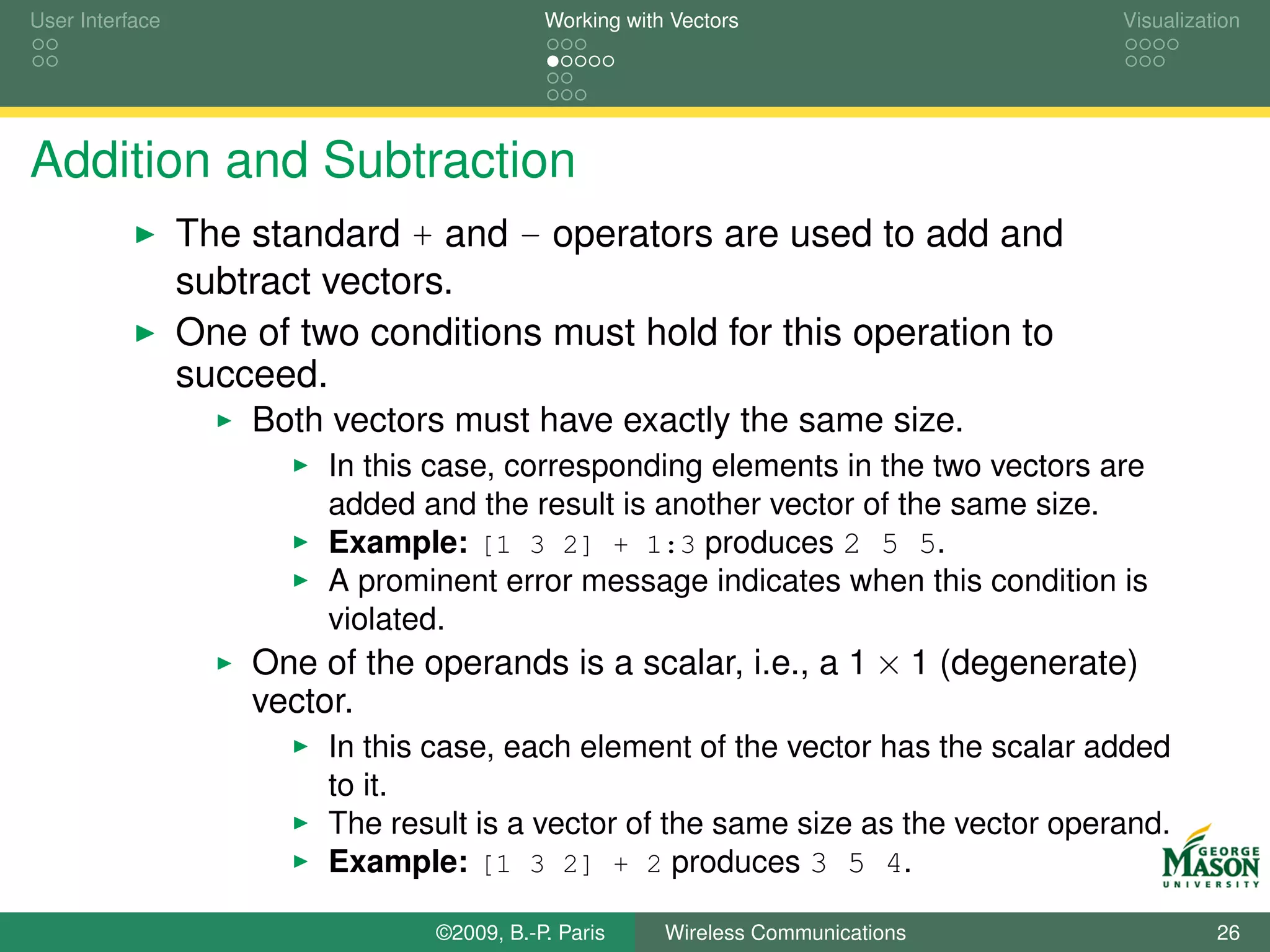 User Interface                              Working with Vectors                    Visualization




Addition and Subtraction
                 The standard + and - operators are used to add and
                 subtract vectors.
                 One of two conditions must hold for this operation to
                 succeed.
                     Both vectors must have exactly the same size.
                          In this case, corresponding elements in the two vectors are
                          added and the result is another vector of the same size.
                          Example: [1 3 2] + 1:3 produces 2 5 5.
                          A prominent error message indicates when this condition is
                          violated.
                     One of the operands is a scalar, i.e., a 1 × 1 (degenerate)
                     vector.
                          In this case, each element of the vector has the scalar added
                          to it.
                          The result is a vector of the same size as the vector operand.
                          Example: [1 3 2] + 2 produces 3 5 4.

                                 ©2009, B.-P. Paris     Wireless Communications               26
 