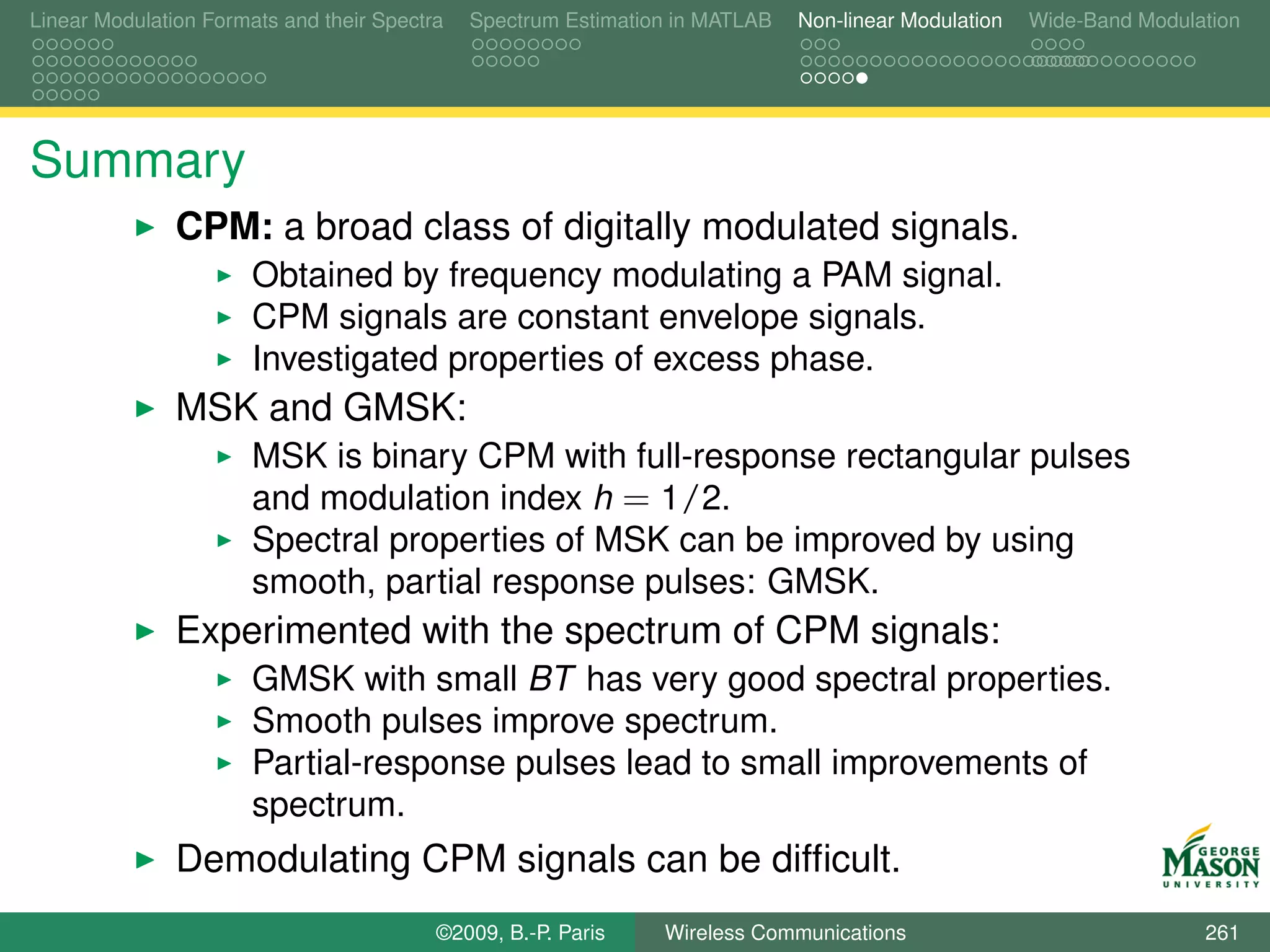 Linear Modulation Formats and their Spectra   Spectrum Estimation in MATLAB   Non-linear Modulation   Wide-Band Modulation




Summary
               CPM: a broad class of digitally modulated signals.
                       Obtained by frequency modulating a PAM signal.
                       CPM signals are constant envelope signals.
                       Investigated properties of excess phase.
               MSK and GMSK:
                       MSK is binary CPM with full-response rectangular pulses
                       and modulation index h = 1/2.
                       Spectral properties of MSK can be improved by using
                       smooth, partial response pulses: GMSK.
               Experimented with the spectrum of CPM signals:
                       GMSK with small BT has very good spectral properties.
                       Smooth pulses improve spectrum.
                       Partial-response pulses lead to small improvements of
                       spectrum.
               Demodulating CPM signals can be difﬁcult.
                                          ©2009, B.-P. Paris    Wireless Communications                               261
 