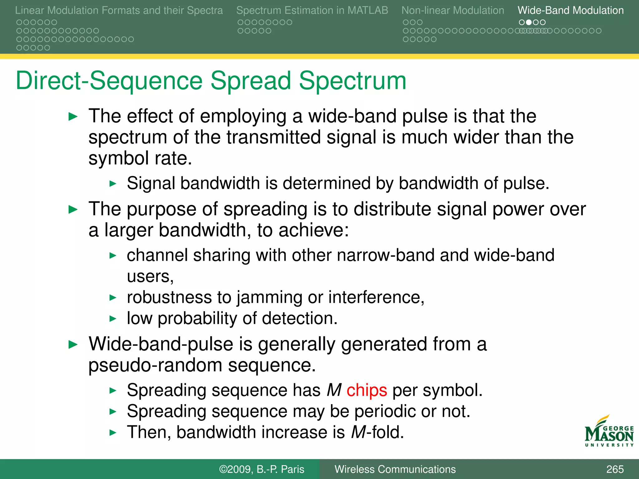 Linear Modulation Formats and their Spectra   Spectrum Estimation in MATLAB   Non-linear Modulation   Wide-Band Modulation




Direct-Sequence Spread Spectrum
               The effect of employing a wide-band pulse is that the
               spectrum of the transmitted signal is much wider than the
               symbol rate.
                       Signal bandwidth is determined by bandwidth of pulse.
               The purpose of spreading is to distribute signal power over
               a larger bandwidth, to achieve:
                       channel sharing with other narrow-band and wide-band
                       users,
                       robustness to jamming or interference,
                       low probability of detection.
               Wide-band-pulse is generally generated from a
               pseudo-random sequence.
                       Spreading sequence has M chips per symbol.
                       Spreading sequence may be periodic or not.
                       Then, bandwidth increase is M-fold.
                                          ©2009, B.-P. Paris    Wireless Communications                               265
 