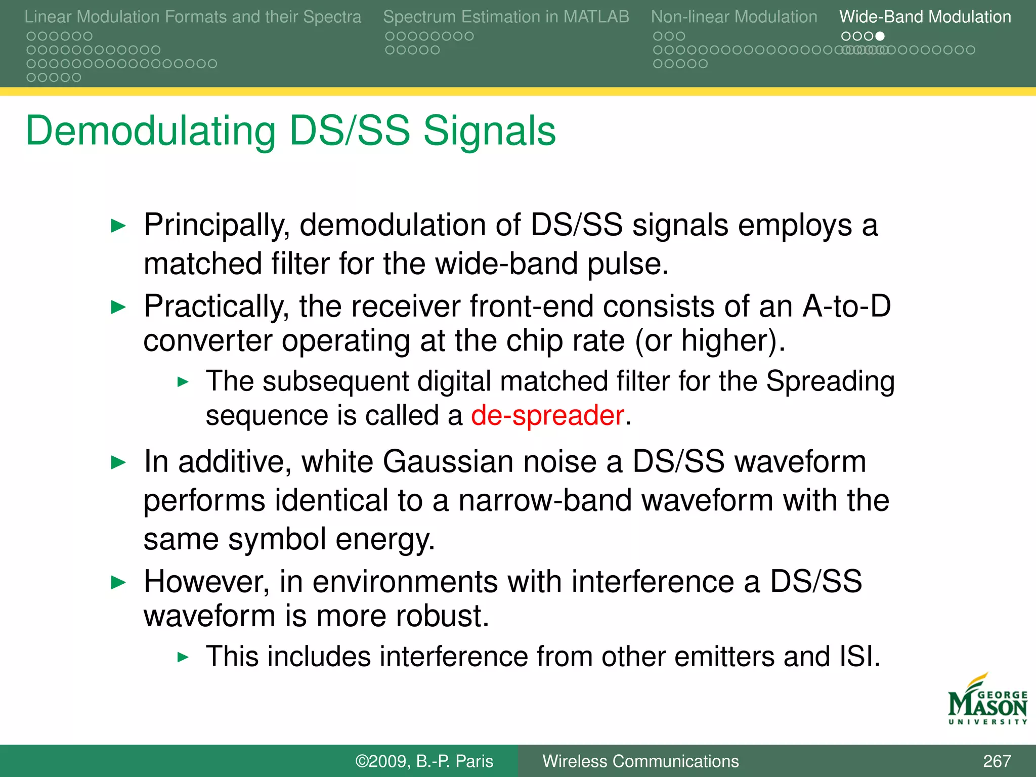Linear Modulation Formats and their Spectra   Spectrum Estimation in MATLAB   Non-linear Modulation   Wide-Band Modulation




Demodulating DS/SS Signals

               Principally, demodulation of DS/SS signals employs a
               matched ﬁlter for the wide-band pulse.
               Practically, the receiver front-end consists of an A-to-D
               converter operating at the chip rate (or higher).
                       The subsequent digital matched ﬁlter for the Spreading
                       sequence is called a de-spreader.
               In additive, white Gaussian noise a DS/SS waveform
               performs identical to a narrow-band waveform with the
               same symbol energy.
               However, in environments with interference a DS/SS
               waveform is more robust.
                       This includes interference from other emitters and ISI.


                                          ©2009, B.-P. Paris    Wireless Communications                               267
 