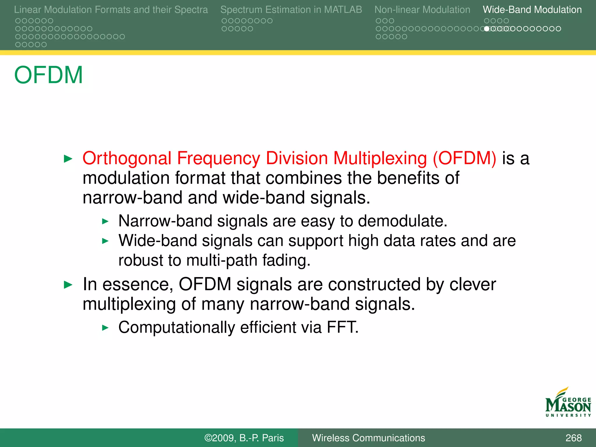 Linear Modulation Formats and their Spectra   Spectrum Estimation in MATLAB   Non-linear Modulation   Wide-Band Modulation




OFDM


               Orthogonal Frequency Division Multiplexing (OFDM) is a
               modulation format that combines the beneﬁts of
               narrow-band and wide-band signals.
                       Narrow-band signals are easy to demodulate.
                       Wide-band signals can support high data rates and are
                       robust to multi-path fading.
               In essence, OFDM signals are constructed by clever
               multiplexing of many narrow-band signals.
                       Computationally efﬁcient via FFT.




                                          ©2009, B.-P. Paris    Wireless Communications                               268
 