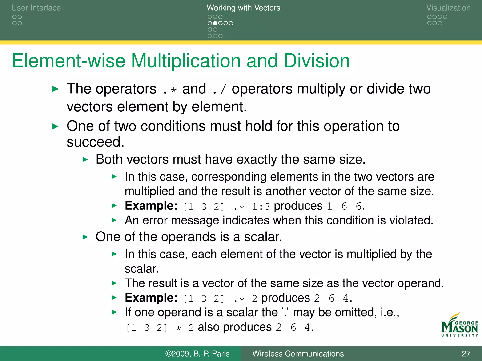 User Interface                              Working with Vectors                    Visualization




Element-wise Multiplication and Division
                 The operators .* and ./ operators multiply or divide two
                 vectors element by element.
                 One of two conditions must hold for this operation to
                 succeed.
                     Both vectors must have exactly the same size.
                         In this case, corresponding elements in the two vectors are
                         multiplied and the result is another vector of the same size.
                         Example: [1 3 2] .* 1:3 produces 1 6 6.
                         An error message indicates when this condition is violated.
                     One of the operands is a scalar.
                         In this case, each element of the vector is multiplied by the
                         scalar.
                         The result is a vector of the same size as the vector operand.
                         Example: [1 3 2] .* 2 produces 2 6 4.
                         If one operand is a scalar the ’.’ may be omitted, i.e.,
                         [1 3 2] * 2 also produces 2 6 4.

                                 ©2009, B.-P. Paris     Wireless Communications               27
 