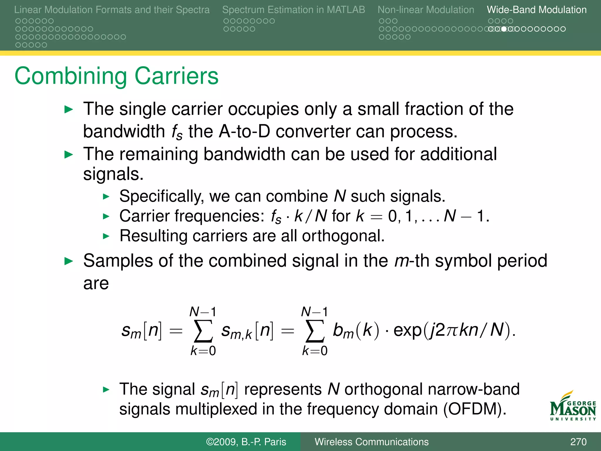 Linear Modulation Formats and their Spectra   Spectrum Estimation in MATLAB   Non-linear Modulation   Wide-Band Modulation




Combining Carriers
               The single carrier occupies only a small fraction of the
               bandwidth fs the A-to-D converter can process.
               The remaining bandwidth can be used for additional
               signals.
                       Speciﬁcally, we can combine N such signals.
                       Carrier frequencies: fs · k /N for k = 0, 1, . . . N − 1.
                       Resulting carriers are all orthogonal.
               Samples of the combined signal in the m-th symbol period
               are
                                      N −1                     N −1
                       sm [ n ] =      ∑      sm,k [n] =       ∑      bm (k ) · exp(j2πkn/N ).
                                      k =0                     k =0

                       The signal sm [n] represents N orthogonal narrow-band
                       signals multiplexed in the frequency domain (OFDM).
                                          ©2009, B.-P. Paris    Wireless Communications                               270
 