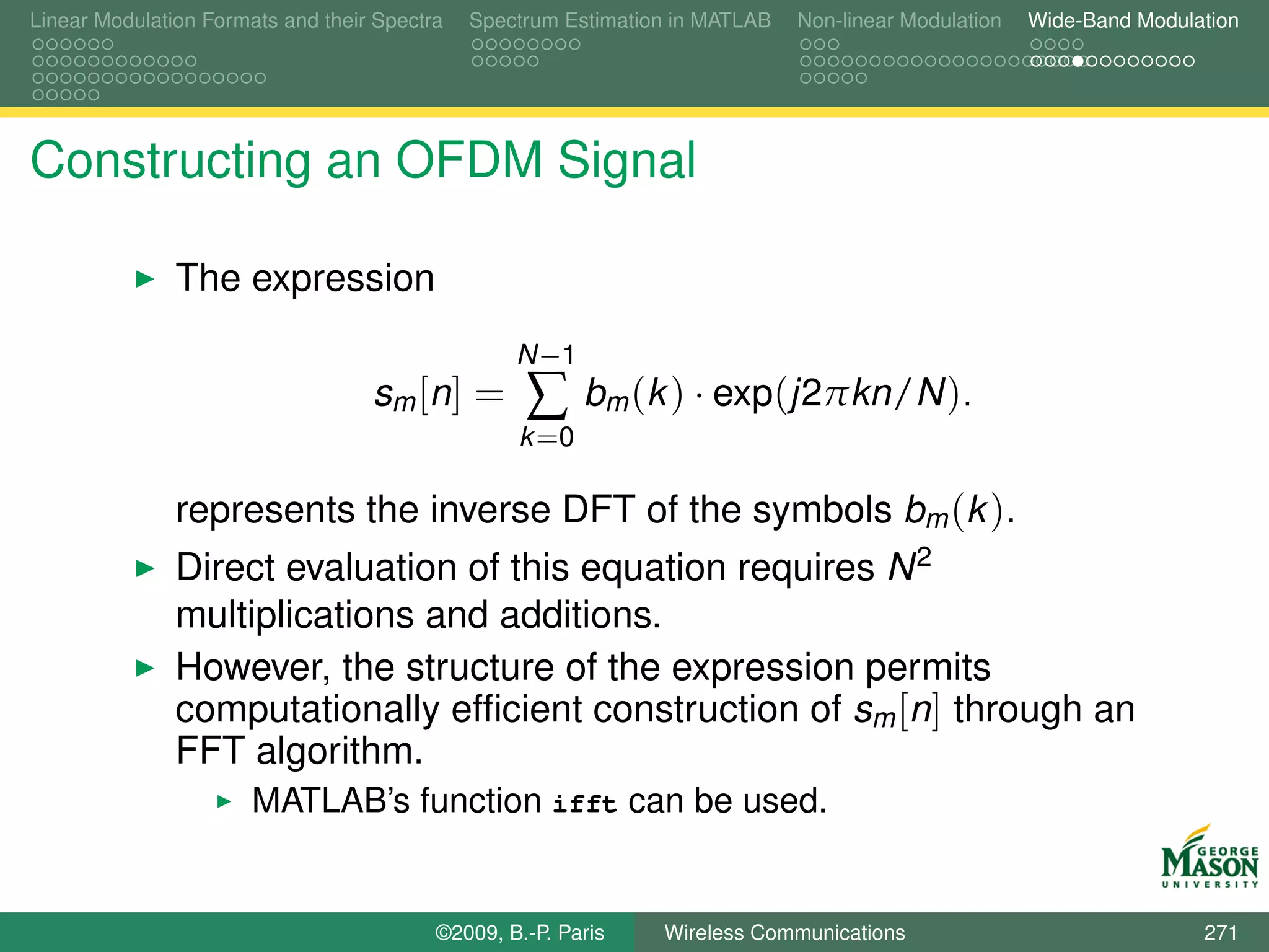 Linear Modulation Formats and their Spectra   Spectrum Estimation in MATLAB   Non-linear Modulation   Wide-Band Modulation




Constructing an OFDM Signal

               The expression
                                                  N −1
                                   sm [ n ] =      ∑     bm (k ) · exp(j2πkn/N ).
                                                  k =0

               represents the inverse DFT of the symbols bm (k ).
               Direct evaluation of this equation requires N 2
               multiplications and additions.
               However, the structure of the expression permits
               computationally efﬁcient construction of sm [n] through an
               FFT algorithm.
                       MATLAB’s function ifft can be used.


                                          ©2009, B.-P. Paris    Wireless Communications                               271
 