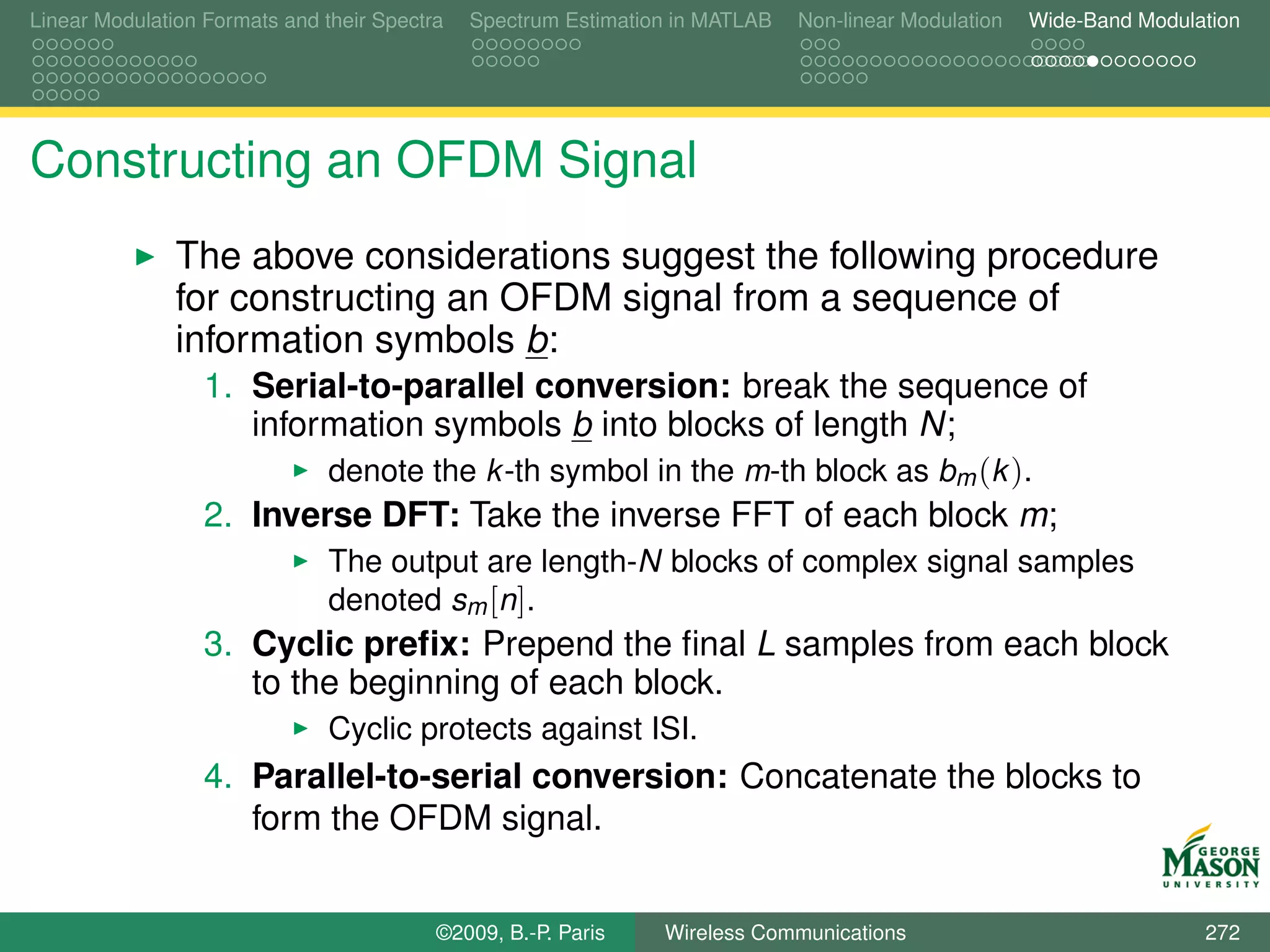 Linear Modulation Formats and their Spectra   Spectrum Estimation in MATLAB   Non-linear Modulation   Wide-Band Modulation




Constructing an OFDM Signal
               The above considerations suggest the following procedure
               for constructing an OFDM signal from a sequence of
               information symbols b:
                  1. Serial-to-parallel conversion: break the sequence of
                     information symbols b into blocks of length N;
                               denote the k -th symbol in the m-th block as bm (k ).
                  2. Inverse DFT: Take the inverse FFT of each block m;
                               The output are length-N blocks of complex signal samples
                               denoted sm [n].
                  3. Cyclic preﬁx: Prepend the ﬁnal L samples from each block
                     to the beginning of each block.
                               Cyclic protects against ISI.
                  4. Parallel-to-serial conversion: Concatenate the blocks to
                     form the OFDM signal.


                                          ©2009, B.-P. Paris    Wireless Communications                               272
 