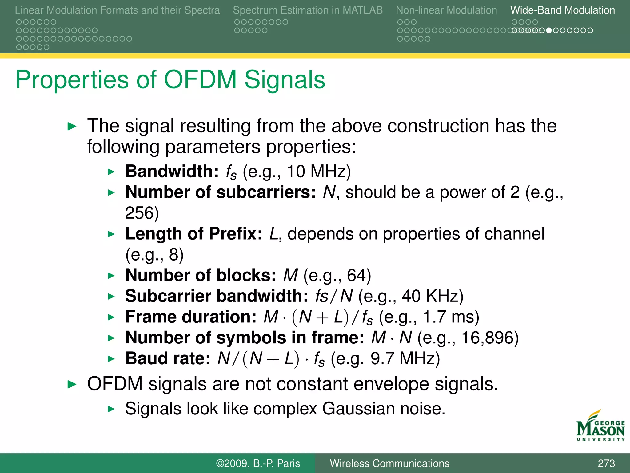 Linear Modulation Formats and their Spectra   Spectrum Estimation in MATLAB   Non-linear Modulation   Wide-Band Modulation




Properties of OFDM Signals
               The signal resulting from the above construction has the
               following parameters properties:
                       Bandwidth: fs (e.g., 10 MHz)
                       Number of subcarriers: N, should be a power of 2 (e.g.,
                       256)
                       Length of Preﬁx: L, depends on properties of channel
                       (e.g., 8)
                       Number of blocks: M (e.g., 64)
                       Subcarrier bandwidth: fs/N (e.g., 40 KHz)
                       Frame duration: M · (N + L)/fs (e.g., 1.7 ms)
                       Number of symbols in frame: M · N (e.g., 16,896)
                       Baud rate: N/(N + L) · fs (e.g. 9.7 MHz)
               OFDM signals are not constant envelope signals.
                       Signals look like complex Gaussian noise.


                                          ©2009, B.-P. Paris    Wireless Communications                               273
 